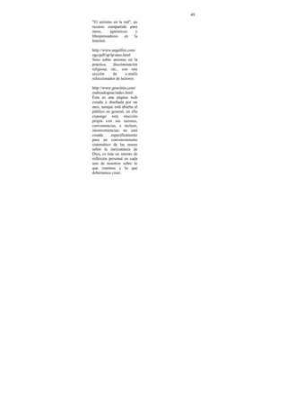 49
"El ateísmo en la red", un
recurso compartido para
ateos,    agnósticos      y
librepensadores   en     la
Internet.

http://www.angelfire.com/
ego/pdf/sp/lp/ateo.html
Sitio sobre ateísmo en la
práctica,    discriminación
religiosa, etc., con una
sección      de     e-mails
seleccionados de lectores.

http://www.geocities.com/
mabusdogma/index.html
Esta es una página web
creada y diseñada por un
ateo, aunque está abierta al
público en general, en ella
expongo esta elección
propia con sus razones,
conveniencias, e incluso,
inconveniencias; no está
creada     específicamente
para un convencimiento
sistemático de las masas
sobre la inexistencia de
Dios, es más un intento de
reflexión personal en cada
uno de nosotros sobre lo
que creemos y lo que
deberíamos creer.
 