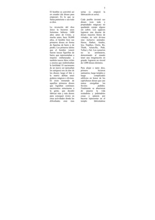 5
El hombre se convirtió así     serias (y empezó           la
en creador (de dioses para     fabricación en serie).
empezar). Es lo que se
llama panteísmo o sea todo     Cada pueblo inventó sus
es dios.                       dioses (con todo           y
                               propiedades mágicas) no
La invención del dios          quedando campo alguno
único la hicieron unos         sin cubrir. Los egipcios
listísimos hebreos 1400        lograron una docena de
años antes de Cristo, y        dioses mayores llenos de
mucho antes, hace 30,000       virtudes, no solo divinas
años, el hombre hizo sus       sino inclusive animales:
primeros dioses en forma       Horus, Hathor, Anubis,
de figuritas de barro o de     Isis, Nepthys, Osiris, Re,
piedra. Los primeros ídolos    Thoth, Amon-Re, Ptah,
que el hombre veneró           Tefnut y Set. Los sumerios
fueron toscas figurillas de    no      se     amilanaron,
barro, que representaban a     demostrando al mundo
mujeres embarazadas y          tener una imaginación en
también toscos falos viriles   grande: lograron un récord
y erectos que simbolizaban     de 3,000 dioses distintos.
la fertilidad. El nacimiento
de un nuevo ser (pensaban      Para alojar a tanto dios,
los antiguos) era un don de    primero              hicieron
los dioses; luego el falo y    santuarios, luego templos y
la matriz debían tener         luego          complicados
poderes mágicos o divinos.     edificios en honor de los
El éxito tremendo de           caprichosos dioses que casi
aquellos primeros dioses       nunca      otorgaban      los
que lograban continuos         favores             pedidos.
nacimientos entusiasmo a       Finalmente se aburrieron
la gente, que decidió          de     pasarse    la     vida
fabricar más y más dioses      rezándoles y pidiéndoles
para conseguir éxitos en       cosas y optaron por
otras actividades donde las    hacerse representar en el
dificultades     eran   mas    templo         fabricándose
 