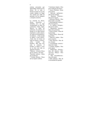 6
estatuas personales que          * Gotsitemo (Japón).- Dios
depositaban enfrente de los      de la medicina preventiva.
dioses. No se sabe si            * Ausca (Polonia).- Diosa
hacían lo mismo en su casa       de la aurora.
cuando dejaban de llegar         * Bativonu (polinesia).-
una semana por andar de          Dios de las tortugas.
parranda con los amigotes        * Mammon (Fenicia).-
y amigotas sumerias.             Dios de la riqueza.
                                 * Kikimora (Rusia).- Dios
La creación de dioses,           de la noche y el sueño.
diosas,     diosecillos      y   * Huitzilopochtli (azteca).-
deidades, tuvo un auge           Dios de la guerra.
insospechado en todos los        * As Sabinus (Etiopía).-
continentes: China, Japón,       Dios de la canela.
México, La India, los            * Mnemosina (Grecia).-
polinesios, los polacos, los     Diosa de la memoria.
griegos no se diga (incluso      * Pousa (China).- Diosa de
exportaron a otros países),      la porcelana.
los indios de Norteamérica,      * Sucha (Perú).- Diosa del
los hebreos... ¡Todo mundo       buen beber.
se dedico a crear dioses!,       * Pidrovati (India).- Dios
¡Toda clase de dioses de         de los muertos
todos los gustos y colores!.     * Pelé (Hawaii).- Dios de
¿Dios       creador       del    los volcanes.
hombre?. Mas bien luce           * Coyolxhauqui (azteca).-
todo lo contrario, el            Diosa de la luna.
hombre se dedica a crear         * Canopus (Egipto).- Dios
no un dios sino todo un          de las aguas.
almacén de dioses:               * Harpocrates (Grecia).-
*Minerva (Grecia).-Diosa         Dios del silencio.- Mul-
de las ciencias y las artes.     Tun-Tzec (Maya).- Dios
*Korscha (eslava).- Diosa        del miedo.
de los placeres.                 * Thor (Escandinavia).-
* Fortuna (Roma).- Diosa         Dios del trueno.
de las mujeres solteras.         * Pales (Roma).- Dios de
                                 la fecundidad del ganado.
 