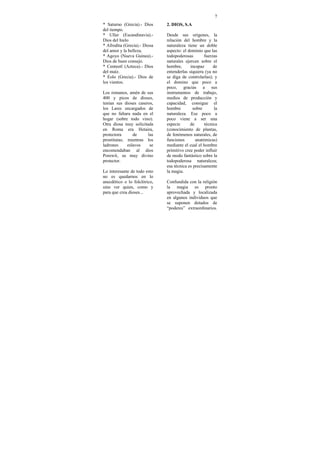 7
* Saturno (Grecia).- Dios     2. DIOS, S.A
del tiempo.
* Uller (Escandinavia).-      Desde sus orígenes, la
Dios del hielo                relación del hombre y la
* Afrodita (Grecia).- Diosa   naturaleza tiene un doble
del amor y la belleza.        aspecto: el dominio que las
* Agoyo (Nueva Guinea).-      todopoderosas        fuerzas
Dios de buen consejo.         naturales ejercen sobre el
* Centeotl (Azteca).- Dios    hombre,      incapaz      de
del maíz.                     entenderlas siquiera (ya no
* Eolo (Grecia).- Dios de     se diga de controlarlas); y
los vientos.                  el domino que poco a
                              poco, gracias a sus
Los romanos, amén de sus      instrumentos de trabajo,
400 y picos de dioses,        medios de producción y
tenían sus dioses caseros,    capacidad, consigue el
los Lares encargados de       hombre        sobre       la
que no faltara nada en el     naturaleza. Ese poco a
hogar (sobre todo vino).      poco viene a ser una
Otra diosa muy solicitada     especie      de      técnica
en Roma era Hetaira,          (conocimiento de plantas,
protectora      de     las    de fenómenos naturales, de
prostitutas; mientras los     funciones       anatómicas)
ladrones     eslavos    se    mediante el cual el hombre
encomendaban al dios          primitivo cree poder influir
Porewit, su muy divino        de modo fantástico sobre la
protector.                    todopoderosa naturaleza;
                              esa técnica es precisamente
Lo interesante de todo esto   la magia.
no es quedarnos en lo
anecdótico o lo folclórico,   Confundida con la religión
sino ver quien, como y        la magia es pronto
para que crea dioses...       aprovechada y localizada
                              en algunos individuos que
                              se suponen dotados de
                              “poderes” extraordinarios.
 