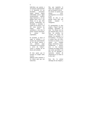 8
Individuos que gracias a       Hay que regalarles lo
sus mayores conocimientos      mejor que tengamos para
o al desarrollo de sus         que nos manden la lluvia.
facultades       sensoriales   Los dioses no quieres que
logran detener alguna          seamos                ricos:
enfermedad, prever algún       sacrifiquemos en su honor
acontecimiento, explicar       el oro.
algún fenómeno o, en una       Dudar de dios es un
palabra hacer creer a los      pecado contra dios, que
demás en lo que ellos          puede        enojarse     y
querían, atribuyendo sus       castigarnos.
facultades a acuerdos o
regalos de los dioses. Y así   El razonamiento es muy
fue como nacieron los          simple y “lógico” para los
magos,       brujos       (o   hombres ignorantes de
sacerdotes) y con ellos la     todo: “Los dioses son los
primer minoría dominante,      que manejan todo: el sol, la
la       primer        clase   luna, las estrellas, los
explotadora.                   volcanes, los mares, las
                               plantas, los animales y a
El sacerdote, es decir el      los hombres”. “ Si estos no
mago se atribuye y se          se portan bien con ellos,
inventa una representación     los dioses se enojan, y si se
de los dioses: gracias a       enojan,     nos     mandan
esos     poderes     logra     plagas, terremotos, pestes,
comunicarse con los dioses     inundaciones y muerte;
y servir de “enlace”,          pero si los tenemos
vocero y receptor de sus       contentos nos darán mucho
deseos, por ejemplo:           que comer, que beber y un
                               arco iris de felicidad y
El dios quiere que le          tecnicolor, además de
levanten un templo sobre       alojamiento en su hotel en
el cerro.                      la otra vida”.
debemos tener contentos a
los dioses para que nos        Esta    fue    la    primer
traten bien.                   ideología de una religión y
 