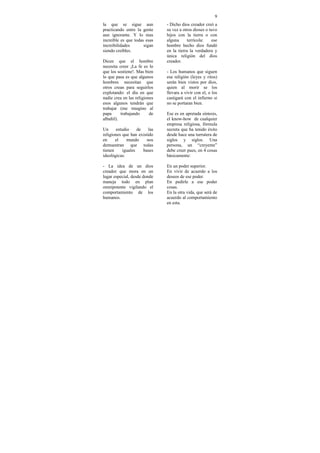 9
la que se sigue aun            - Dicho dios creador creó a
practicando entre la gente     su vez a otros dioses o tuvo
aun ignorante. Y lo mas        hijos con la tierra o con
increíble es que todas esas    alguna      terrícola:   ese
increibilidades       sigan    hombre hecho dios fundó
siendo creíbles.               en la tierra la verdadera y
                               única religión del dios
Dicen que el hombre            creador.
necesita creer ¡La fe es lo
que los sostiene!. Mas bien    - Los humanos que siguen
lo que pasa es que algunos     esa religión (leyes y ritos)
hombres necesitan que          serán bien vistos por dios,
otros crean para seguirlos     quien al morir se los
explotando: el día en que      llevara a vivir con el, o los
nadie crea en las religiones   castigará con el infierno si
esos algunos tendrán que       no se portaran bien.
trabajar (me imagino al
papa      trabajando      de   Ese es en apretada síntesis,
albañil).                      el know-how de cualquier
                               empresa religiosa, fórmula
Un     estudio     de    las   secreta que ha tenido éxito
religiones que han existido    desde hace una turrutera de
en     el    mundo      nos    siglos y siglos. Una
demuestran que todas           persona, un “creyente”
tienen     iguales    bases    debe creer pues, en 4 cosas
ideológicas:                   básicamente:

- La idea de un dios           En un poder superior.
creador que mora en un         En vivir de acuerdo a los
lugar especial, desde donde    deseos de ese poder.
maneja todo en plan            En pedirle a ese poder
omnipotente vigilando el       cosas.
comportamiento de los          En la otra vida, que será de
humanos.                       acuerdo al comportamiento
                               en esta.
 