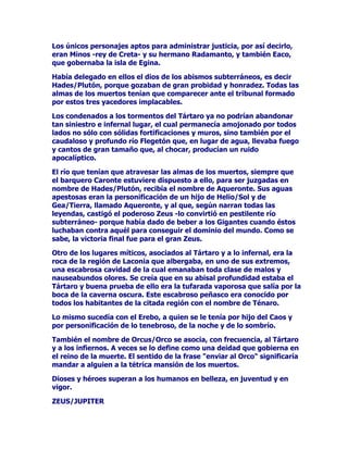 VRPEUtROXJDUGHPXHUWHGHVRODFLyQHUDQHFHVDULRDWUDYHVDUODV
HQIDQJDGDVDJXDV3DUDWDOPHQHVWHUVHKDFtDQHFHVDULRFRQWUDWDUORV
VHUYLFLRVGHXQFUXHOSHUVRQDMHHOEDUTXHURDURQWHTXHH[LJtDDORV
PXHUWRVD~QQRVHSXOWDGRVOHSDJDUDQSRUVXVVHUYLFLRV6LQRWHQtDQ
VXILFLHQWHGLQHURORVJROSHDEDFRQVXVUHPRVOHVKDFtDEDMDUGHVX
EDUFDSRUORTXHYDJDUtDQGHXQODGRDRWURVLQFRQRFHUQXQFDUHSRVR
QLQJXQR
(VWDWHQHEURVDPRUDGDVXEWHUUiQHDDODTXHDFXGtDQWRGRVORV
PDOYDGRVSHUPDQHFtDDGHPiVUHVJXDUGDGDSRUXQIHUR]YLJLODQWHHO
DQFHUEHURXQHQRUPHSHUURGHWUHVFDEH]DVTXHDOHMDEDFRQVXV
WULSOHVDXOOLGRVDWRGRVORVYLYLHQWHVTXHSUHWHQGLHUDQHQWUDUHQHO
7iUWDURDOPLVPRWLHPSRLPSHGtDTXHVDOLHUDQODVDOPDVGHORV
FRQGHQDGRV

(O7iUWDURSRUORGHPiVFRQVWLWXtDHOGRPLQLRGH+DGHV3OXWyQGLRV
GHORVLQILHUQRVTXHKHUHGyHOPXQGRVXEWHUUiQHRJRELHUQDVREUHORV
PXHUWRVTXHHVWHPLGRSRUHOPiVUHSXJQDQWHWHUULEOHGHORVGLRVHV

(QHO7iUWDURWDPELpQVHHQFXHQWUDQSULVLRQHURVORVJLJDQWHVTXH
LQWHQWDURQRIHQGHUDODPDGUHGH$SROR6XFDVWLJRFRQVLVWtDHQ
FRQWHPSODUXQDIXHQWHGHDJXDVFULVWDOLQDVXQiUEROFDUJDGRGH
IUXWRVSHURDORVTXHQRSRGtDQDFHUFDUVHDSHVDUGHHVWDUPXULpQGRVH
GHVHGKDPEUH

7DPELpQVHHQFXHQWUDQHQHO7iUWDURODV'DQDLGHVKLMDVGH'iQDR
TXHPDWDURQDVXVPDULGRVH[FHSWRXQDGHHOODVWRGDVODVGHPiV
IXHURQFRQGHQDGDVDORVLQILHUQRVHQGRQGHVHHVIXHU]DQHQOOHQDUGH
DJXDXQDEDUULFDVLQIRQGR

(O7iUWDURHVWDEDUHSOHWRGHGHVGLFKDUHPRUGLPLHQWRV
HQIHUPHGDGHVPLVHULDV

$OOtVHHQFRQWUDEDQ

/D*XHUUDFKRUUHDQGRVDQJUH
/D0LVHULDYHVWLGDFRQDQGUDMRV
7RGRVORVPRQVWUXRVLPDJLQDEOHV
4XLHQHVKDEtDQRGLDGRPDOWUDWDGRDVXVSDGUHVRKHUPDQRV
/RVWUDLGRUHVPHQWLURVRV
/RVVHUYLGRUHVLQILHOHV
/RVDYDULHQWRV
/RVJREHUQDQWHVUHHVSUtQFLSHVTXHKDEtDQOOHYDGRDVXVSDtVHVD
JXHUUDVLQMXVWDV

)/(*(7217(1$52(5(%22586$48(5217(
 