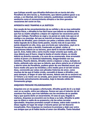 $PHQXGRVHOHUHSUHVHQWDOOHYDQGRXQFRUGHURDKRPEURVDTXHHVWH
DQLPDOIRUPDSDUWHGHOJUXSRTXHFRPSRQHORVDWULEXWRVGHOGLRVORV
RWURVDQLPDOHVVRQODWRUWXJDHOJDOOR
6LQHPEDUJRORPiVFDUDFWHUtVWLFRGHWRGDVODVUHSUHVHQWDFLRQHVHQODV
TXHDSDUHFH+HUPHV0HUFXULRHVVXFDGXFHRHOFXDOWHQtDFLHUWDV
SURSLHGDGHVWDOHVFRPRKDFHUGRUPLUDORVKXPDQRVDWUDHUODVDOPDV
GHORVGLIXQWRVKDFHUTXHWRGRORTXHFRQHOODVHWRFDUDVHYROYLHUD
RUR(UDSRUORWDQWRXQVtPERORGHDEXQGDQFLDULTXH]DFRPRWDO
ILJXUDHQQXHVWURVWLHPSRVHQORVHPEOHPDVORJRWLSRVGHODViPDUDV
GHRPHUFLR

$PHQXGRVHUHSUHVHQWDD+HUPHVFRQVXFDVFRDODGRFRQVXFXHUSR
FXELHUWRFRQXQDFDSD

6HOHYHQHUyHQQXPHURVRVOXJDUHVGHHQWUHORVTXHGHVWDFDQODPtWLFD
$UFDGLDODVWLHUUDVGH%HRFLD(WROLD

(QUHWDVHFHOHEUDEDQXQRVIHVWHMRVUHODFLRQDGRVFRQHOGLRV+HUPHV
TXHDOGHFLUGHORVFDQWRUHVGHPLWRVVHSDUHFtDQDORVVDWXUQDOHV6X
PDRUDWUDFWLYRFRQVLVWDHQTXHGXUDQWHHOWLHPSRTXHGXUDVHQODV
ILHVWDVORVDPRVORVFULDGRVVHLQWHUFDPELDUtDQODVIXQFLRQHVTXH
YHUGDGHUDPHQWHOHVFRUUHVSRQGtDQ

(QHOPXVHRGH1iSROHVVHFRQVHUYDXQDHVWDWXDGH+HUPHVHQODTXH
HOGLRVDSDUHFHVHQWDGRVREUHXQDURFDDWiQGRVHODVFRUUHDVGHVXV
VDQGDOLDV

7DPELpQKDHVWDWXDVGHOGLRV+HUPHV0HUFXULRHQHO0XVHR%ULWiQLFR
HQHOGHODSLWROLRGH5RPDHQHOGHO/RXYUH

$5(60$57(

=HXV+HUDIXHURQHQHIHFWRORVSDGUHVGH$UHVGHVXKHUPDQD
JHPHODHQWRGR(ULGHSHURVHDVHJXUDTXHSURQWRVHDUUHSLQWLHURQGH
KDEHUWUDtGRDO2OLPSRDVHPHMDQWHVFULDWXUDV$OJXQDTXHRWUDOHHQGD
FLWDDODFDVWD$WHQHDFRPRPDGUHSDUWHQRJHQpWLFDGH$UHVSHURQRHV
XQPLWRGHPDVLDGRDGPLWLGRSRUORVRUWRGR[RV+RPHURDVHJXUDEDTXH
=HXV+HUDWXYLHURQTXHDERUUHFHUDVXKLMRHQOD,OtDGDVyORVH
PXHVWUDDHVWHGLRVFRPRDXQVHUGHVSUHFLDEOHSRUVXVKHFKRVVXV
SDVLRQHVEpOLFDVSXGLpQGRVHHQFRQWUDUHQODREUDLQROYLGDEOHWRGRXQ
VXUWLGRGHHMHPSORVGHVXGHVSUHFLDELOLGDGDRMRVGHORVGLRVHVH
LQFOXVRDORVGHORVPiVKXPLOGHVPRUWDOHV/RVGRVJUDQGHV=HXV
+HUDWDPELpQWXYLHURQRWURVKLMRVGHPXGLYHUVDFDWDGXUDFRPRDVt
ORIXHURQ+HEH+HIHVWRDXQTXHKDTXLHQHVDVHJXUDQTXH+HIHVWRHO
KHUUHURGHORVROtPSLFRVDPLJRGHORVIXHJRVLQWHULRUHVGHODV
HQWUDxDVGHODWLHUUDVXVERFDVORVYROFDQHVVyORHUDKLMRGH+HUD
 