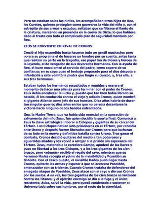 =HXVDVHKDGLFKRIXHHOWHUFHURGHORVKLMRVGHURQRV5HDHO
PiVLPSRUWDQWHGHWRGRVDVXQDFLPLHQWRIXHFUXFLDODOHVWDU
PDUFDGRSRUODOXFKDHQWUHODGHFLVLyQGHVXPDGUHGHVDOYDUOHODYLGD
DWRGDFRVWDODREVHVLyQGHVXSDGUHSRUGHYRUDUOHSDUDHYLWDU
LQIUXFWXRVDPHQWHODSURIHFtDGHVXVSDGUHVORVGLRVHV8UDQR*HDGH
TXHVHUtDXQRGHVXVSURSLRVKLMRVTXLHQWHUPLQDUtDSRUDUUHEDWDUOHHO
WURQR/DVXFHVLyQHQHOUHLQRGHORVFLHORVDKDEtDFRQRFLGRHSLVRGLRV
GHOXFKDDPXHUWHHQWUHSDGUHVHKLMRVDSHVDUGHHVWDUHQVXV
FRPLHQ]RVHQHOPLVPRSULQFLSLRGHODPLWRORJtD(QODVHJXQGD
JHQHUDFLyQHOPLVPRURQRVVHKDEtDOHYDQWDGRHQDUPDVXWLOL]DQGROD
DXGDGHVXVKHUPDQRVUHEHOGHVORVtFORSHVSDUDGHUURFDUDVX
SDGUH8QDYH]ODQ]DGRDOFRPEDWHSDUULFLGDOOHJyODKRUDGH
HQIUHQWDPLHQWRHQWUHSDGUHHKLMRURQRVQRKDEtDGXGDGRHQ
KXPLOODUDOYHQFLGRFDVWUDQGRLPSODFDEOHPHQWHDVXSDGUHGHXQJROSH
FHUWHURFRQXQDKR]GHSHGHUQDO1DWXUDOPHQWHHOFRQVHMRGHVXSDGUH
QRFDyHQVDFRURWRURQRVGHFLGLyWHUPLQDUFRQORVKLMRVTXHOH
IXHUDGDQGR5HDFRPLpQGRVHVXVFXHUSRVSDUDHVWDUVHJXURGHTXH
HUDQHOORVORVTXHGHVDSDUHFtDQGHOGLYLQRKRUL]RQWH

'HJOXWLGRVSRUURQRV+HVWLD'HPpWHU+HUDORVWUHVSULPHURVKLMRV
GHODFHOHVWLDOSDUHMD5HDSXVRDOUHFLpQQDFLGR=HXVHQPDQRVGHVX
PDGUH*HDpVWDOOHYyDOQLxRKDVWDXQOXJDUVHJXUR3DUDHOXGLUHO
DFRVRGHVXPDULGRWRPyXQDSLHGUDTXHHQYROYLyFRPRVLGHXQEHEp
VHWUDWDUDHQWUHJDQGRHOIDUGRDURQRV6LQSHQVDUORGRVYHFHVpVWH
VHWUDJyDODSUHWHQGLGDFULDWXUDSHURHODUGLGQRUHVXOWyDTXH
URQRVVLJXLyWUDVKDEHUVHGDGRFXHQWDGHODWUHWDEXVFDQGRDOKLMR
TXHGHEtDGHYRUDUSRUVXVHJXULGDGSDUDHYLWDUVHUGHUURFDGRHQHO
IXWXURSRUpO

=(86(10$126'(/$61,1)$6

7UDVSDVDUSRUUHWDHOPRQWH(JHRHOQLxRIXHHQWUHJDGRDWUHV
QLQIDV$GUDVWHD$PDOWHDH,RVHKLFLHURQFDUJRGHpOSRUHOODVIXH
FULDGR$PDOWHDVHHQFDUJyGHDPDPDQWDUORSHUVRQDOPHQWHRFRQ
DXGDGHXQDFDEUDFRVDTXHQRTXHGDFODUDDTXHHOPLWRYDULDFRQ
ORVWLHPSRVFRQORVDXWRUHVSHURVtHVVHJXURTXHHVDPDWHUQLGDGSRU
GHOHJDFLyQIXHHMHPSODUODSUXHEDHVWiHQTXHD$PDOWHDVXKLMRGH
OHFKH=HXVVLHPSUHODUHFRUGyKRQUyHVSHFLDOPHQWH

(OQLxR=HXVHVWDEDSURWHJLGRSRUODVWUHVQLQIDVTXLHQHVORVLWXDURQHQ
XQDFXQDSHQGLHQWHGHODVUDPDVGHXQiUEROWDOHPSOD]DPLHQWRVHUYtD
DODVPLOPDUDYLOODVSDUDRFXOWDUVXSUHVHQFLDDTXHQRHVWDQGRQLHQ
ODWLHUUDQLHQHOFLHORQLHQODVDJXDVGHOPDUGLItFLOPHQWHSRGUtDGDU
FRQpOVXREFHFDGRSDGUHTXHWHQtDQHFHVDULDPHQWHTXHKDOODUORHQ
DOJXQRGHHVRVWUHVSODQRVGHDFXHUGRFRQODWUDGLFLyQ

 