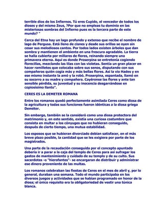 TXHGDURQSDUDGHPRVWUDUTXH$IURGLWDVDEtDKDFHUVXSDSHOGHGLRVD
GHODPRU

275$60$7(51,'$'(6

3HUR$IURGLWDVLJXLyVXDOHJUHGHVHQIDGDGRFDPLQDUSRUORVVROHDGRV
FDPSRVGHOPXQGRGHODVGLYLQLGDGHV$OFRUUHUGHOWLHPSRVLQWLHPSR
XQGtDODMRYHQHWHUQDVHWURSH]yFRQHOWDPELpQDOHJUH'LRQLVRVRWUR
KLMRGH=HXVTXLHQORKXERFRQ6HPHOHpVWHTXHHUDGLRVGHODYLGD
YHJHWDOPXHVSHFLDOPHQWHGHOYLQRVXVSODFHUHVGHELySDUHFHU
VXPDPHQWHDJUDGDEOHD$IURGLWDSXHVWRTXHFRQpODFLyJR]yOR
VXILFLHQWHSDUDTXHVHHQWHUDVHQGHVXVDELHUWDVHIXVLRQHVRWURVGHVXV
FRPSDxHURVHLJXDOHV(QWUHHOS~EOLFRLQYROXQWDULRVHHQFRQWUDED
+HUDDHOODPiVTXHDQDGLHOHGLVJXVWyHOHQFXHQWUR$ODSRGHURVD
+HUDQROHJXVWDEDQHVRVDODUGHVGHSDVLyQWDOYH]SRUTXHHVWXYLHUD
KDUWDGHODVPXFKDVKLVWRULDVTXHWXYRTXHVRSRUWDUGHVXPDULGR=HXV
(VDVPLVPDVFRVDVTXH=HXVVROtDKDFHUHQHVWHWHUUHQRGHORVJR]RV
GHVHQIUHQDGRVIXHUDGHPDWULPRQLR/DFRVDHVTXHSDUDTXHQR
TXHGDVHGXGDGHTXH+HUDUHSUREDEDORVDODUGHVDPRURVRVGHOD
LQLJXDODEOH$IURGLWDGHOGHVYHUJRQ]DGR'LRQLVRVXWLOL]yVXSRGHUSDUD
LQIOXLUDYLHVDPHQWHHQHOGHVDUUROORGHODFULDWXUDTXHVHHVWDED
JHVWDQGRHQVXYLHQWUHFRQVHFXHQWHPHQWHHOQLxRQDFLGRGHHVWH
DSDUHDPLHQWRIXHPXHVWUDYLYDGHOPDOJHQLRGHODGLRVD6HWUDWDED
GH3UtDSRTXLHQVHUtDGLRVGHORVIUXWRVGHOFDPSRGHOJDQDGR
GLYLQLGDGGHORVMDUGLQHVPiVTXHQDGDGHODYLULOLGDG(OQLxRQDFLy
H[WUHPDGDPHQWHIHRHVWDEDGRWDGRGHXQGHVSURSRUFLRQDGRDSDUDWR
JHQLWDOGHWUHPHQGDVGLPHQVLRQHVSDUDTXHFRQVWDVHFODUDPHQWHTXH
HUDKLMRGHOGHVHQIUHQR$ORVJULHJRVDVXVKHUHGHURVFXOWXUDOHVHO
FDVWLJRGH+HUDOHVSDUHFLyXQDEXHQDFRVDJULHJDVURPDQDV
XWLOL]DEDQODFDUDFWHUtVWLFDWDQSDUWLFXODUGHOQLxRFRPRDOHJUHDPXOHWR
FRPRLGROLOORGHEXHQDXJXULR

27526$025(60(126*2=2626

$IURGLWDVHHQFDSULFKyFRQ$GRQLVXQPDUDYLOORVRYDUyQQDFLGRGHXQ
MXHJRH[WUDxRGHODYHQJDWLYDPDQtDGHORVGLRVHVGHQRSHUGRQDUD
DTXHOORVDORVTXHQRTXHUtDQSHUGRQDUSRUTXHVt

$IURGLWDWDQYHOHLGRVDHLQHVSHUDGDFRPRHOUHVWRGHODVGLYLQLGDGHV
WDPELpQWXYRXQGtDXQDFDSULFKRVDYHQJDQ]D2FXUULyTXHODUHLQDGH
DOJ~QOXJDUKDEOyWRQWDPHQWHGHODEHOOH]DGHVXKLMD(VPLUQDOOHJDQGR
DDWUHYHUVHDDILUPDUTXHVHWUDWDEDGHXQDGRQFHOODPXFKRPiVERQLWD
DWUDFWLYDTXHODYLHMD$IURGLWD$ODGLYLQDGLRVDGHODPRUODEHOOH]D
HOGHVHRVHOHDQWRMyFDVWLJDUQRDODPDGUHFRPRKXELHUDVLGROR
FRUUHFWRVLQRDODKLMDTXHQRHVWDEDHQDEVROXWRDOWDQWRGHOD
SUHVXQWXRVDQHFHGDGGHVXPDGUHODUHLQD$IURGLWDGHFLGLyKDFHU
 