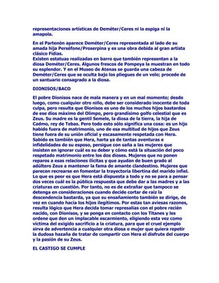 TXHDOtRSHDFRUGyTXH$IURGLWDGLVIUXWDUDGHXQWHUFLRGHODxR
3HUVpIRQHGHRWURWHUFLRILQDOPHQWHTXH$GRQLVSXGLHUDJR]DUDVX
DQWRMRHQOLEHUWDGGHOWHUFLRUHVWDQWHSXGLpQGRVHFRQVLGHUDUWDO
VHQWHQFLDFRPRHOUHFRQRFLPLHQWRROtPSLFRDODVELHQJDQDGDV
YDFDFLRQHVGHOYDUyQHQOL]D

$)52',7$+$(75$03$6$/$-867,,$

RQDXGDGHORVHQFDQWDPLHQWRVGHVXFHxLGRUGHVXPXHVWLPDEOH
EHOOH]DItVLFDD$IURGLWDOHIXHIiFLOKDFHUTXH$GRQLVVHROYLGDVHGHOD
TXHIXHVXPDGUHDGRSWLYDGHMDUDVLQYLJHQFLDODVYDFDFLRQHVSDFWD
GDVSRUDOtRSH3HUVpIRQHVHFHJyQRSHQVyHQQDGDPiVTXHHQHO
FDVWLJRDVXHQHPLJD$VtTXHVHPDUFKyHQEXVFDGH$UHVDQWLJXR
DPDQWHGH$IURGLWDSDUDFRQWDUOHFRQSHORVVHxDOHVFyPR$GRQLV
KDEtDORJUDGRGHODGLRVDWDQWDSDVLyQPXFKDPiVGHODTXH$UHV
MDPiVGHVSHUWyHQHOOD$UHVTXHHUDEUXWRSRUQDWXUDOH]DFDyHQOD
WUDPSDGHORVFHORVGHFLGLyWUDVWRFDGRHQMDEDOtYLVLWDUDO
SUHVXQWXRVR$GRQLVHQVXWHUUHQRSDUDGDUOHODOHFFLyQGHILQLWLYDODGH
TXHpO$UHVKDEtDVLGRVHUtDPXFKRPHMRUDPDQWHTXHQDGLHSRU
PX$GRQLVTXHpOIXHUD/OHJyODEHVWLDDOPRQWH/tEDQRHQGRQGH
$GRQLVVHGLYHUWtDFD]DQGRDODYHUDGHVXHQDPRUDGD$UHVDUUHPHWLy
FRQWUDHOMRYHQORGHVWUR]yWRWDOPHQWHGHVJDUUiQGRORFRQVXV
FROPLOORV0XHUWR$GRQLV$IURGLWDYROYLyDLPSORUDUD=HXVEDxDGDHQ
OODQWRSLGLHQGRHVWDYH]TXHVX$GRQLVTXHDKRUDHVWDUtDHQHOLQIHUQDO
HWHUQRUHLQRGH3HUVpIRQHSXGLHUDJR]DUGHXQDOLEHUWDGDQXDOTXH
IXHUDPHGLRDxRSDUDODVWLQLHEODVRWURPHGLRSDUDHOVROGHOYHUDQR
=HXVFRQPRYLGRSRUHVWDVFRPSOLFDGDVKLVWRULDVGHDPRUFRPR
PXFKDVGHODVTXHpOKDEtDYLYLGRFRQFHGLyHOGHVHRD$IURGLWDDVt
SDUDVLHPSUHDOOOHJDUHOFDORUGHOYHUDQR$GRQLVVDOHGHVXHQFLHUURHQ
HO7iUWDURVHUH~QHFRQVXDPDGDSDUDSDVDUODVQRFKHVTXHULpQGRVH
GXUPLHQGRHVWUHFKDPHQWHDEUD]DGRVEDMRODEyYHGDFiOLGDGHO
ILUPDPHQWRJULHJR

$148,6(635(680(3(/,*526$0(17(

$QTXLVHVHUDXQUHJXDSRDIRUWXQDGR$IURGLWDJXVWyGHpOVHGHMy
FDHUHQVXVXHxRHQWUHVXVViEDQDV3DUHFHVHUTXHHOLQGXFWRUGHWDO
DYHQWXUDIXH=HXVTXHWUDVWDELOODEDFRQORVHQFDQWRVGHVXSRVLEOH
KLMDTXHTXHUtDGDUOHXQHVFDUPLHQWR(OFDVRHVTXHOOHJDGDOD
PDxDQD$QTXLVHVVHHQFRQWUyFRQODGLRVDDVXODGR$IURGLWDOHSLGLy
TXHQRGLMHUDDQDGLHGHVXSUHVHQFLDGHORVDFWRVFDUQDOHV
HMHFXWDGRV$QTXLVHVSURPHWLyFXPSOLUHOGHVHRVREUHWRGRFXDQGROD
GLRVDURJDEDHQOXJDUGHH[LJLURKDFHUOHSHQDUSRUWDOGHVYDUtR
LQH[SOLFDEOH3HUR$QTXLVHVQRPDQWXYRODSURPHVDGHMyFDHUHQWUH
VXVDPLJRVTXHDpOKDEtDKHFKRHODPRUFRQ$IURGLWD7DQWDIDWXLGDG
 