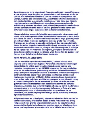 (/+,-2'(521266(+$(21(/32'(5

)LQDOPHQWHFRQHO7LWiQPi[LPRDEDQGRQDQGRHOFHWURHQPDQRVGH
VXVKLMRVWHUPLQDGDODFUXHOEDWDOODFRPRGHEHWRGDOXFKDVLQFXDUWHO
HQWUHSDGUHVHKLMRV6HKDEtDFXPSOLGRODYHQJDQ]DFRQWUDHOSDGUH
FUXHOTXHHUDHOILQEXVFDGRLQHYLWDEOHPHQWHSRUORVFRQMXUDGRV
KHUPDQRV=HXVUHSDUWLyVLQYDFLODUODJORULDHOSRGHUFRQVXV
KHUPDQRVGHPDQHUDTXHDpOOHTXHGyHODPSOLRFDPSRGHORVFLHORV
PLHQWUDVTXHPDUPXQGRVXEWHUUiQHRSDVDEDQDVHUIHXGRV
LQGLVFXWLGRVGH3RVHLGyQ+DGHV

$OGLRVGHORVFLHORVQROHDSHWHFtDWHQHUHOSRGHUWRWDOVLQRODIHOLFLGDG
Pi[LPDDKRUDJREHUQDEDHOPXQGRXQWULXQYLUDWRDUPRQLRVR
IUDWHUQDOHUDOOHJDGRHOPRPHQWRGHODVRWUDVSiJLQDVGHODYLGD
OHJHQGDULDGH=HXVVXVDQGDQ]DVGHKRPEUHDWUDFWLYRGHGLRVWDQ
DOHJUHFRPRLQFDQVDEOHHQVXVSDVLRQHV

*$1$'$/$%$7$//$=(86'(-$/$*8(55$

3HURD~QHVSURQWRSDUDKDEODUGHORVDPRUHVGH=HXV(VXQDSDUWH
PiVODUJDDOTXHOOHJDUHPRVWUDVWUDWDUGHVXHVWDPSDGHODVSHFWRTXH
QRVKDOOHJDGRWUDtGRSRUHVFULWRUHVRSRUUHSUHVHQWDQWHVGHODILJXUD
KXPDQL]DGDGHOGLRV6HVDEtDIXHUWHORVHVFULWRUHVTXHOHGLHURQOD
SDODEUDOHKDFtDQYDQDJORULDUVHGHVXIXHU]DSHURQROHSUHRFXSDED
WDQWRVHUHOSULPHURFRPRPDQWHQHUVXOLEHUWDGSRUHQFLPDGHRWUDV
FRQVLGHUDFLRQHV$YHFHVVHSUHVHQWDEDFRPRODVXSUHPDOHRWUDVVH
FRQYHUWtDHQDQLPDOGHDVSHFWRSDFtILFRSDUDSDVDULQDGYHUWLGR
UHPDWDUVXKD]DxD(VHOGLRVFRQWUDGLFWRULRJUDQGLRVR
KXPDQDPHQWHGpELOSRUHVRHVHOSULPHURHLQGLVFXWLGRUHGHO2OLPSR
DOTXHVHOHSHUGRQDQVXVGHVPDQHVIUHQWHDVXVPDRUHVRVXV
P~OWLSOHVFRQVRUWHVSDULHQWHVDVFHQGLHQWHVRGHVFHQGLHQWHVDPiV
GHVXVFRUUHUtDVFRQWRGDVODVGRQFHOODVTXHVHTXHUtDRFXOWDUGHVX
GLYLQDSDVLyQGHDPDQWH

(/526752'(=(86

=HXVVLHPSUHKDVLGRUHWUDWDGRGHXQPRGRIDYRUDEOHQRSRU
FDVXDOLGDGVLQRSRUSURSLRVPpULWRV(VXQGLRVDWUDFWLYDPHQWH
VLPSiWLFRDOTXHUHVXOWDIiFLODGRUDUPXFKRPiVIiFLOHVFRPSUHQGHU
TXHVHDTXHULGRSRUORVDUWLVWDVHVXQGLRVHQFDQWDGRUIXHUWHSHUR
OOHQRGHGHELOLGDGHVHQFRQWUDSRVLFLyQDRWURVPXFKRVGHVXFDWHJRUtD
SHURGHOJUXSRTXHHVWiVLWXDGRHQHOODGRRVFXURGHOUHODWRHQHO
HWHUQRSDSHOGHSHUVRQDMHVWHPLEOHVTXHUHSUHVHQWDEDQODLUDHO
FDVWLJRODPXHUWHRHOGRORU=HXVSRUHOFRQWUDULRDSHVDUGHVHUXQ
GLRVGHOUDRHOWUXHQRHVJUDQGHSRUVXSRGHUSHURDGRUDEOHSRUVX
LQFOLQDFLyQDODPRUMXJRVDPHQWHFDUQDODODSDVLyQLUUHJXODUHQOD
 