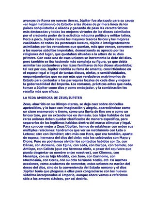 GXUDFLyQSHURQRHQODLQWHQVLGDG(VXQVHUSRGHURVRPDJQtILFRSHUR
DOTXHOHJXVWDMXJDUOLPSLRHQLJXDOGDGGHFRQGLFLRQHVHVXQGHFLU
FRQODVPiVKHUPRVDVPRUWDOHVRFRQODVVREHUELDVFRPSDxHUDVGHO
2OLPSRXDQGRFDHHQXQUHQXQFLR=HXVWUDWDGHKXLUGHODVLWXDFLyQ
FRQFLHUWDGLJQLGDGFRQPXFKRPiVKXPRUHVRWLHQHTXHKDFHUOR
UHSHWLGDPHQWHDPHGLGDTXHVXVHJUHJLDVHVSRVDVGHVFXEUHQOD
LQILGHOLGDGUHFRUUHQORVFLHORVSDUDWUDWDUGHUHSUHQGHUORRHFKDUOHHQ
FDUDVXFRPSRUWDPLHQWRGHVOHDOKDVWDJURVHURFXDQGRWLHQHQTXH
HQIXUHFHUVHFRQpOSRUVXVJXVWRVWDQUDVWUHUDPHQWHWHUUHQRV

'LRVHQHOFLHORDPDQWHLQIDWLJDEOHGHVYHUJRQ]DGRWUDPSRVRHQHO
VXHOR=HXVHVXQDSHUVRQDOLGDGDWUDFWLYDPHQWHGHVHDEOHRQHOSLQFHO
RHOFLQFHOQRFDEHODPHQRUGXGDGHTXHHODUWLVWDKDDTXHULGRSRQHU
HQVXILJXUDWRGRORTXHGHDSHWHFLEOHWLHQHVXJUDGRVXOHHQGD
7URQDQGRHQODVDOWXUDVRDPDQGRHQUHWDHOGLRVHVXQDDGPLUDEOH
IRUPDGHSRGHUODSHUIHFWDFRPELQDFLyQGHUHDPDQWHDOJRTXHORV
KRPEUHVKDQGHVHDGRDOFDQ]DUDXQTXHVyORIXHUDHQSDUWHDORODUJR
GHORVVLJORVGHORVPLOHQLRVVLQORJUDUORSRUTXHHVWDUHDTXHKDQ
SLQWDGRHVSHFLDOPHQWHSDUDORVGLRVHVORVGLRVHVKDQGHTXHGDUSRU
IXHU]DOHMRVGHODOFDQFHGHORVORJURVKXPDQRV

520$$'237$$/9,(-2=(86

RQORVURPDQRVHQHOWLPyQGHODKLVWRULD=HXVVHLQVWDOyHQHO
,PSHULRFRQHOQRPEUHGH-~SLWHU3DUDHVWDUDODDOWXUDGHODLPDJHQ
KHJHPyQLFDGHOODWLQRJXHUUHURYLFWRULRVR=HXVVHVXELyDXQD
FXDGULJDWUDQVIRUPDGRHQXQ-83,7(5FRQGXFWRUGHFXDWURFDEDOORV
EODQFRVORVPiVDLURVRVSRGHURVRVSHUIHFWRVGHOHVWDEORFHOHVWLDO
(UDDHOKLMRGHOGHYRUDGRU6DWXUQRHOKHUPDQRYLFWRULRVRGHODJXHUUD
FRQWUDHOPDOYDGRSDGUHVXVFyPSOLFHVORV7LWDQHVMXQWRFRQHO
1HSWXQRGHORVPDUHVHO3OXWyQGHORVDELVPRVRPRORVURPDQRV
HUDQVREUHWRGRSUiFWLFRVXWLOLWDULRVSXVLHURQDHVWHGLRVGHOUDR
HOWUXHQRFRPRSDWUyQGHORVHOHPHQWRVDpOVHUHFXUUtDSDUDDVH
JXUDUVHGHTXHORVPHWHRURVQRVHGHVERFDVHQFRQWUDORVFDPSRV
LPSHULDOHVGHPRGRTXHODOOXYLDOOHJDVHDWLHPSRFRQODPRGHUDFLyQ
QHFHVDULDSDUDHOFUHFLPLHQWRPHVXUDGRGHOJUDQRODIUXWDODXYD
PLHQWUDVTXHHOUDRODQLHYHRHOJUDQL]RQRVHVDOLHUDQGHVX
FDOHQGDULRVLQSRQHUHQSHOLJURHOWUDEDMRGHORVSLDGRVRVDIDQRVRV
DJULFXOWRUHVURPDQRV

$OLJXDOTXH=HXVHQOD$FUySROLV-~SLWHUHUDHOFHQWURGHODYLGDHQVX
WLHUUDGHDGRSFLyQSUHVLGLHQGRGHVGHHO)RURURPDQRODYLGDFLYLO
UHOLJLRVDGHOPiVJUDQGHLPSHULRMDPiVKDELGR6XSRSXODULGDGHUD
LQFRQWHVWDEOHWHQtDWRGDVODVQRWDVSUHFLVDVSDUDVHUHOSULPHURLQWHU
SDUHVSRUVXJDODQXUDVXWUDHFWRULDHQOD+pODGHQDWDORQORV
 