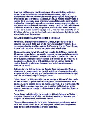 DYDQFHVGH5RPDHQQXHYDVWLHUUDV-~SLWHUIXHDEUD]DGRSDUDVXFDXVD
HQOHJDOPDWULPRQLRGH(VWDGRDODVGLRVDVGHSULPHUDOtQHDGHORV
SDtVHVFRQTXLVWDGRVRDOLDGRVJDQDQGRGHSDVRODVFDUDFWHUtVWLFDV
PiVGHVWDFDGDVWRGDVODVPHMRUHVYLUWXGHVGHORVGLRVHVDVLPLODGRV
SRUHOFUHFLHQWHSRGHUGHODHFOpFWLFDPiTXLQDSROtWLFDPLOLWDUODWLQD
3RFRDSRFR-~SLWHUUHXQLyORVPDRUHVWHVRURVItVLFRVODVPHMRUHV
FXDOLGDGHVGHWRGRVORVSDQWHRQHVORFDOHVUiSLGDHLQWHOLJHQWHPHQWH
DVLPLODGRVSRUORVYHQFHGRUHVTXHTXHUtDQPiVTXHYHQFHUFRQYHQFHU
DORVQXHYRVV~EGLWRVLPSHULDOHVGHPRVWUDQGRVXDSUHFLRSRUODV
UHOLJLRQHVGHOOXJDUTXHTXHGDEDQVLWXDGDVDODDOWXUDGHVXGLRV
SULPHURRQFDGDXQDGHHVDVXQLRQHVVHLQFUHPHQWDODGRWHGHOGLRV
SHURWDPELpQVHLEDKDFLHQGRPiVFRPSOHMDVXILJXUDDTXHGHEtD
DVLPLODUODVFRVWXPEUHVORVOD]RVIDPLOLDUHVGHORVGLRVHVDEVRUELGRV
WDOYH]SRUHVR-~SLWHUUHGREODVXIDPDGHDPDQWHFRQYLUWLpQGRVHHQ
HOHVSRVROHJDORLOHJDOGHWDQWDVGLRVDVQLQIDVRVHPLGLYLQLGDGHV
HPSDUHMDPLHQWRVTXHQRVRQPiVTXHYHUGDGHURVPDWULPRQLRVGH
(VWDGRSDUDFRQWHQWDUDODVSDUURTXLDVORFDOHVGHFDGDGLRVPHMRUDU
ODJREHUQDELOLGDGGHO,PSHULR/RVURPDQRVSUiFWLFRVDQWHVTXHQDGD
WRPDQD-~SLWHUFRPRGLRVFRPRHPEDMDGRUODFRPELQDFLyQOHV
UHVXOWDPiVTXHHILFD]

/$9,'$$02526$'(=(86-83,7(5

=HXVDEXUULGRHQVX2OLPSRHWHUQRVHGHMDFDHUVREUHGRQFHOODV
DSHWHFLEOHVORKDFHFRQLPDJLQDFLyQDOHJUtDDSDUHFLpQGRVHFRPR
XQFLVQHHQDPRUDGRWLHUQRFRPRXQDOOXYLDGHILQRRURRFRPRXQ
EULRVRWRURSRUQRH[WHQGHUQRVHQGHPDVtD/RVKLMRVKDELGRVGHWDQ
UDUDVXQLRQHVGHEHQTXHGDUFODVLILFDGRVGHPDQHUDHVSHFtILFDSDUD
VHSDUDUORVGHORVOHJtWLPRVKDELGRVGHQWURGHOPDUFRROtPSLFROHJDO
3DUDFRQRFHUPHMRUD=HXV-~SLWHUKHPRVGHHVWDEOHFHUFRQRUGHQVXV
P~OWLSOHVUHODFLRQHVWHQGUHPRVTXHYHUVXPDWULPRQLRFRQ/HWRR
/HWRQDRWURFRQ'HPpWHURWURPiVFRQ+HUDTXHHUDWDPELpQDSDUWH
GHHVSRVDKHUPDQDGHOGLRVGHOFLHORPiVORVFHOHEUDGRVFRQ0DD
'LRQH3HURQRSRGUtDPRVROYLGDUORVFRQWDFWRVKDELGRVFRQ,RFRQ
'iQDHFRQ$OFPHQDFRQ(JLQDFRQ/HGDFRQ(XURSDFRQ6HPHOHFRQ
$QWtRSHFRQDOLVWRTXHHUDKHUPRVDQLQIDDSHVDUGHOHTXtYRFRTXH
SXHGDGHVSHUWDUVXQRPEUHHQWUHQRVRWURV 