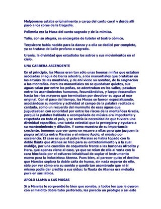 HQPiTXLQDVPLOLWDUHVDFRPRPDVFDUyQGHSURDLEDDOLPLWDUVHD
VXUFDUODVDJXDVSRUGHODQWHGHORVDOPLUDQWHVPiVOHMRVFDGDGtDGHOD
DQKHODGDWLHUUDILUPH

'(0(7(5(5(6

'HVSXpVGHTXHDKDEtDUHFRUULGRXQODUJRFDPLQRHQEXVFDGHVX
DPDGDKLMD'HPpWHUGHFLGLyVHQWDUVHDGHVFDQVDUDODYHUDGHXQ
VHQGHURDQJRVWRTXHFUX]DEDODUHJLyQGH(OHXVLV$SRDGDVREUHXQD
SLHGUDWRVFDUHIOH[LRQDEDODGLRVDDFHUFDGHVXLQIRUWXQLRSXHVD~QQR
KDEtDKDOODGRQLUDVWURGHVXKLMDFXDQGRXQDPXFKDFKDTXHYHQtDGH
UHFRJHUDJXDGHOFHUFDQRSR]RTXHDOOtPLVPRPDQDEDVHDFHUFyDHOOD
FRQODVDQDLQWHQFLyQGHDXGDUOD

(ODVSHFWRDYHMHQWDGRGH'HPpWHUQRDUUHGUyDODQREOHKLMDGHOUH
HOHRTXHDODVD]yQJREHUQDEDHQHO$WLFDSXHVQRRWUDHUDOD
PXFKDFKDGHTXHKDEODPRVTXLHQURJyDODGLRVDOHFRQWDUDVX
LQIRUWXQLR'HPpWHUGLRULHQGDVXHOWDDVXLPDJLQDFLyQVHGLVSXVRD
H[SOLFDUDVXMRYHQLQWHUORFXWRUDWRGDVODVFXLWDVDYDWDUHVTXHSXGR
LPDJLQDUVHHQDTXHOORVPRPHQWRVDVtFRQWyTXHKDEtDVLGR
DEDQGRQDGDSRUXQRVSLUDWDVTXHDUULEDURQDODVFRVWDVGHO$WLFDTXH
ODFUXHOGDGGHHVWRVPDOKHFKRUHVQRWHQtDOtPLWHVSXHVDQWHULRUPHQWH
ODKDEtDQUDSWDGRDSDUWDGRGHORVVXRV

3RUHVWRVHHQFRQWUDEDWDQPDOWUHFKDGHVHVSHUDGDTXHVHDWUHYtDD
UHFDEDUGHODMRYHQDXGDPDWHULDO1HFHVLWDEDKDOODUXQWUDEDMRHQHO
SDODFLRGHVXSDGUHELHQIXHUDGHQRGUL]DGHQLxHUDRGHFULDGDSXHV
FRQRFtDWRGDVODVODERUHVSURSLDVGHODVPXMHUHVH[SHULPHQWDGDVGHO
$WLFD(QGHILQLWLYDOHHVWDEDSLGLHQGRDXGDFRQVXHORSDUDQR
GHMDUVHOOHYDUGHODPiVDEHFWDGHODVGHVHVSHUDFLRQHV/DKLMDGHOUH
HOHRLQWHUFHGLyDQWHVXEXHQSDGUHGHHVWHPRGRWXYR'HPpWHU
RSRUWXQLGDGGHPRVWUDUVXVFXDOLGDGHVSRGHUHVHQODFRUWH

12'5,=$'((;(3,21

XHQWDQODVFUyQLFDVGHORVFDQWRUHVGHPLWRVTXHHQFXDQWROD
PLVWHULRVDYLDMHUDVHHQFRQWUyVRFRUULGDSRUHOUHGH(OHXVLVORV
VXRVROYLGyFRQSUHPXUDVXVFRWLGLDQRVVXIULPLHQWRVDOPHQRV
GXUDQWHXQWLHPSRSUXGHQFLDOGHVHFKyDTXHOODDPDUJXUDTXHDQWDxROD
HPEDUJDUDDQRVHDFRUGDEDGHFXDQGRVHKDOODEDUHFRVWDGDHQXQD
SLHGUDGHXQGHVFRQRFLGRFDPLQRFRQVXFRUD]yQGHVJDUUDGRSRUHO
GRORUFHUFDGHXQDIXHQWHGHDJXDVFULVWDOLQDVDODVRPEUDGHXQ
HVSHVRROLYRTXHODFXEUtDFRQVXVUDPDV

$ODPLVWHULRVDYLDMHUDVHOHHQFRPHQGyHOFXLGDGRGHXQQLxRSHTXHxR
'HPRIRQWHKLMRGHHOHRGHVXHVSRVD0HWDQLUD/DFULDWXUDQR
 