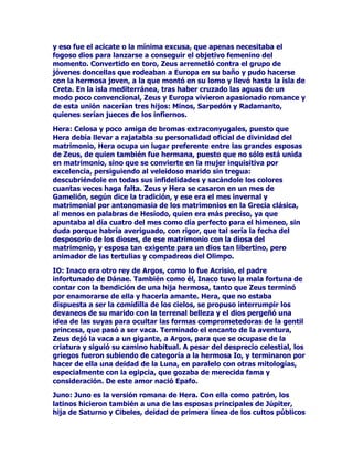 DTXHKDEODPRVGHPDWULPRQLRVXRWUDVURPiQWLFDVXQLRQHV
GHEHPRVGDUXQDPtQLPDUHODFLyQGHKLMRVKDELGRVOHJLyQSRU
QXPHURVRVPDUDxDSRUFRPSOLFDFLRQHVJHQHDOyJLFDV=HXV-~SLWHU
HUDXQGLRVSRUVREUHWRGDVODVFRVDVTXHWXYRPXFKRSRGHUWRGRHO
WLHPSRGHODHWHUQLGDGSDUDHQDPRUDUVHUHSHWLGDPHQWHSHURWDPELpQ
HUDKRPEUHGHVDUPDGRFXDQGRVXVHVSRVDVOHJDOHVOHVRUSUHQGtDQHQ
XQDDYHQWXUDWHQtDTXHLQYHQWDUH[FXVDVWUDWDUGHVDOLUGHOSDVRFRQ
ODPi[LPDGLJQLGDGVLHVRHUDSRVLEOHRHVFDEXOOLUVHGHOOtRIDPLOLDU
VLQTXHVHOHSXHGDWDFKDUGHMXHJRVXFLRDTXHQRVHHVFXGDEDHQVX
GLYLQLGDGDODKRUDQRSRUKDELWXDOPHQRVFRPSOLFDGDGHLQWHQWDUVDOLU
DLURVRGHOWUDQFHGRPpVWLFR

(//$5*2+,6725,$/0$75,021,$/)$0,/,$5

$IURGLWD/DGLRVDSRUH[FHOHQFLDGHO2OLPSRKLMDGH8UDQRGHOD
HVSXPDTXHVXUJLyGHORTXHXQGtDIXHUDQDWULEXWRVYLULOHVGHOGLRV
WUDVODDPSXWDFLyQVXIULGDDPDQRVGHURQRVRKLMDGH=HXV'LRQH
HQRWURPLWRDQWHULRUPHQRVVDQJULHQWRTXHHOSULPHUR

$OFPHQD=HXVVHFRQYLUWLyHQHOYLYRUHWUDWRGH$QILWULyQHVSRVRGH
$OFPHQDUHGH7HEDVSDUDSRGHUXVXUSDUFRPRPDULGRODFRPSDxtD
GHODJHQWLOUHLQD$OFPHQD/DWUHWDIXQFLRQyDODSHUIHFFLyQGHWDO
DPRUVXUJLyQDGDPHQRVTXH+HUDFOHVHO+pUFXOHVGHORVURPDQRVHO
PiVSRGHURVRKpURHGHODDQWLJHGDGHOKpURHTXHIXHFDSD]GH
UHDOL]DUORVPiVSURGLJLRVRVWUDEDMRVTXHVHOHLPSXVLHURQFRPR
SUXHEDVVXFHVLYDV

$QWtRSH/DKLMDGHOUH1tFWHRGH%HRFLD3DUDHVWDRFDVLyQ=HXVVH
KL]RSDVDUSRUXQPRGHVWRSHURHUyWLFRViWLURHOHQFDQWDPLHQWRKL]R
HORSRUWXQRHIHFWR1RKDTXHFRQIXQGLUODFRQVXKRPyQLPD$QWtRSH
UHLQDGHDPD]RQDVHVSRVDGHOJUDQ7HVHR

DOLVWR'LDQDODGLRVDFD]DGRUDGHORVURPDQRVKLMDGH-~SLWHUWHQtD
HQDOWDHVWLPDDODJHQWLOQLQIDDOLVWRSHUR-XQRQRFRPSDUWtDHVWD
RSLQLyQFRPRHVSRVDFHORVDGH-~SLWHUFRQYLUWLyDODPXEHOODQLQID
HQRVD-~SLWHUFRQPRYLGRKL]RTXHODPDGUHHOKLMRGHVXXQLyQ
SDVDUDQDRFXSDUXQSXHVWRSULYLOHJLDGRHQHOFLHORFRPR2VD0DRU
2VD0HQRU

HUHVHUHVHVOD'HPpWHUGHORVODWLQRVKLMDGH6DWXUQRLEHOHV
SRUWDQWRKHUPDQDGH-~SLWHU/RVOD]RVGHVDQJUHQRHYLWDURQTXH
VXUJLHUDXQDSDVLRQDGRDPRUHQWUHDPERV

OLPHQD8QDHVSRVDPiVGHODODUJDOLVWDGHPDWULPRQLRVGHODOHJUH
=HXVFRQTXLHQWXYRD$WODVDTXHOJLJDQWHFRQGHQDGRDVRSRUWDUHO
SHVRGHWRGRHOILUPDPHQWRVREUHVXVHVSDOGDV
 