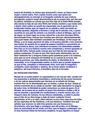 HOORVVHHQFDUJDUDQGHFXLGDUVLJLORVDPHQWHDOQLxR'LRQLVRVHQVX
UHLQRGH2UFRPHQHVHVFRQGLpQGRORHQWUHODVQLxDVWUDWDQGRDVtGHQR
GHVSHUWDUODVVRVSHFKDVGH+HUDTXHDHVWDEDDOWDQWRGHODVDOYDFLyQ
SHUVLVWtDHQHQFRQWUDUDODFULDWXUDSDUDWHUPLQDUWRWDOPHQWHVX
HPSHxR

(IHFWLYDPHQWHODDLUDGD+HUDSHUVLVWLyHQVXREFHFDFLyQWUDVODGyHO
FDVWLJRDODUHDOSDUHMDKDFLHQGRTXH$WDPDQWHHQORTXHFLHUDGLHVH
FD]DPXHUWHDXQVXSXHVWRFLHUYRTXHQRHUDVLQRVXSURSLRKLMR
/HDUFRRTXH,QRWXYLHUDTXHVDOLUKXHQGRGHVXPDULGROOHYDQGRD
/HDUFRHQEUD]RVKDVWDTXHOOHJyDOERUGHGHOPDUHQpOVH]DPEXOOy
VDOYDQGRXQGHOItQDOGHVYHQWXUDGR/HDUFRTXHGDQGRODEODQFDPDGUH
FRPRSDWURQDGHORVPDULQRVDQWHODVWRUPHQWDVLQVWDODGDSRU
YROXQWDGGHO2OLPSRHQXQQXHYRSXHVWRPXGLIHUHQWHGHOTXH
RFXSDEDHQVXYLGDWHUUHQDO6HDFXDOVHDODYHUVLyQTXHVHHOLMDORTXH
VtHVFLHUWRHVTXH+HUDQRHVXQDGLYLQLGDGDODTXHVHDIiFLO
FRQYHQFHURGHWHQHUXQDYH]TXHVHKDDSURSXHVWROOHYDUDFDER
FXDOTXLHUDGHVXVFRPSOLFDGDVDYLHVDVDFFLRQHVGHUHSUHVDOLDDXQTXH
DYHFHVODYROXQWDGGHORVRWURVSDUHVSXHGDGHWHQHUVXV
PDTXLQDFLRQHVFRPRSDVyFRQHOSULPHULQWHQWRGHKDFHUGHVDSDUHFHU
D'LRQLVRVRFRPRDWHQGUHPRVRFDVLyQGHYHUHQODKLVWRULDGH,QR
$WDPDQWHFXDQGRRWUDYH]PiVODGLRVDQROOHJyDVDWLVIDFHUVXV
PDOVDQRVGHVHRVGHYHQJDQ]D

32%5(6(0(/((1$025$'$'(=(86

'LJDPRVTXHHOPLWRGH'LRQLVRVVHDEUHDPXFKRVVLJQLILFDGRV+DVWD
DKRUDKHPRVGDGRXQDGHODVYHUVLRQHVSHURWDPELpQJR]DGHSUHVWLJLR
ODKLVWRULDVLJXLHQWH6HPHOHHQDPRUDGDGH=HXVWDOYH]PDQLSXODGD
HQVXVDQKHORVSRUODFUXHO+HUDOHSLGLyTXHIXHUDUHDOLGDGXQGHVHR
PXHVSHFLDO6HPHOHTXHUtDFRQWHPSODUDVXHQDPRUDGRHQVXPi[LPR
HVSOHQGRUHVWRHVHQODIRUPDGHUHGHWRGDVODVIXHU]DVGHOD
HWHUQLGDG=HXVKDEtDSURPHWLGRDWHQGHUVXVGHVHRVIXHUDQORVTXH
IXHUDQFXPSOLyODSURPHVDDOSLHGHODOHWUD6HDSDUHFLyPDJQtILFR
HQWUHORVUDRVORVWUXHQRVGHVXSRGHUVLQOXJDUDGXGDVODYLVLyQ
HUDLPSUHVLRQDQWH~QLFDSHURWDPELpQPRUWDO/DLQIHOL]6HPHOHFDy
HQODWUDPSDDVWXWDPHQWHLQWURGXFLGDHQVXYROXQWDGSRUODFHORVD
HVSRVDGH=HXVVXPDJQtILFDYLVLyQGLYLQDIXHWDPELpQOD~OWLPD/D
GLRVDGHODWLHUUDWUDVKDEHUYLVWRD=HXVFDyHQYXHOWDHQODVOODPDV
TXHpOSURYRFDEDFRQVXWHUULEOHSUHVHQFLD=HXVDEDQGRQDQGR
UiSLGDPHQWHODUHSUHVHQWDFLyQGHOSRGHUVLQSRGHUUHPHGLDUODWULVWH
VXHUWHGHVXDPDGDKDEtDUHVFDWDGRD'LRQLVRVGHOYLHQWUHGHVXPDGUH
6HPHOHDQWHVGHTXHpVWDPXULHVH'HVSXpVGHIDOOHFLGDODPDGUH=HXV
KDEtDOOHYDGRDOQRQDWRGHQWURGHVXPXVORDOTXHFRQILJXUyFRPRXQ
H[WUDRUGLQDULRVHQRPDWHUQRSDUDTXHFRPSOHWDVHORVWUHVPHVHVTXH
 