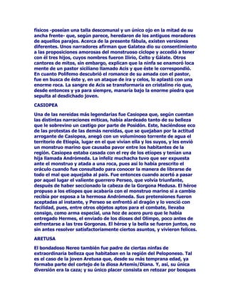 RQFHGHXQWRWDOGHGRFHDVtSDUHFHTXHVXFHGLyHOKpURH
+DGHV3OXWyQVHHQFRQWUDURQHQODPLVPDHQWUDGDGHO$YHUQRFDVLDO
LQVWDQWHOLEUDURQXQDFUXHQWDEDWDOOD+pUFXOHVFODYyXQDIOHFKDHQHO
KRPEURGHOGLRVGHORVLQILHUQRVpVWHDEDQGRQyODOXFKDVXV
GRPLQLRVVXEWHUUiQHRVSDUDGLULJLUVHDOLGtOLFR2OLPSRHQEXVFDGHXQ
UHPHGLRHILFD]SDUDVXKHULGD$TXtOHIXHDSOLFDGRDOPRPHQWRXQ
OHQLWLYRKHFKRFRQPH]FODGHGLIHUHQWHVKLHUEDVODKHULGDFLFDWUL]y
FRQDVRPEURVDUDSLGH]([LVWHQQRREVWDQWHRWUDVYHUVLRQHVTXH
QDUUDQORVKHFKRVGHRWURPRGR$OSDUHFHUHOKpURH+pUFXOHVKLULyDO
GLRV+DGHVFRQXQDHQRUPHURFDTXHDUUDQFyGHODVHUPDVFROLQDVFRQ
TXHVHKDEtDDPRMRQDGRDTXHOWpWULFROXJDUVXEWHUUiQHR3RUWDQWROD
KHULGDGH+DGHV3OXWyQQRKDEtDVLGRFDXVDGDSRUXQDIOHFKDGHDTXt
VXFDVLLQVWDQWiQHRUHVWDEOHFLPLHQWR/RFLHUWRHVTXH+pUFXOHV
GHYROYLyGHQXHYRHOSHUURDVXGXHxRWDOFRPRVHORRUGHQDUD
(XULVWHR

+$%,7$17(6'(/$6620%5$6

+DGHV3OXWyQQRHVWDEDVRORHQHOYDVWRPXQGRGHOPDOVLQRTXHOH
DFRPSDxDEDQFLHUWDVFULDWXUDVTXHFXDQGRPHQRVELHQSXGLHUDQ
FDOLILFDUVHGHVLQLHVWUDV'HHQWUHHOODVODVPiVFRQRFLGDVDSDUWHGH
VHUYLGRUHVFRPRHOEDUTXHURDURQWHRHOSURSLRSHUURHUEHURHUDQ
ODV*RUJRQDVODV)XULDVODV3DUFDV

)XHHOJUDQQDUUDGRU+HVtRGRTXLHQGLRFXHQWDGHODH[LVWHQFLDGHODV
*RUJRQDVGHVXVIXQFLRQHVDWULEXWRV6HJ~QH[SOLFDHQVXVREUDV
ODV*RUJRQDVHUDQWUHVKHUPDQDVTXHWHQtDQILJXUDGHPRQVWUXRV
PDULQRV6XVFDEHOORVHUDQVHUSLHQWHVVXGHQWDGXUDHUDJLJDQWH
WHQtDQHOFXHUSRFRQILJXUDGHPXMHUXQDVHQRUPHVDODVVREUHVDOHQ
GHVGHVXQXFDVXHVSDOGD/DPiVFpOHEUHGHODVWUHVKHUPDQDVHUD
0HGXVDGHODFXDOVHFXHQWDQOHHQGDVTXHODUHODFLRQDQFRQOD
PRUWDOLGDGVXVGRVKHUPDQDV(VWHQR(XUtDOHHQFDPELRWHQtDQOD
FXDOLGDGGHODLQPRUWDOLGDG

0HGXVDHUDXQDHVSHFLHGHPRQVWUXRDODGRFRQXQDOHQJXDODUJD
DILODGDVXxDVVXVFDEHOORVHUDQVLHUSHVVXVHQRUPHVGLHQWHVVH
DVHPHMDEDQDFXFKLOORVDILODGRV/DLFRQRJUDItDGHWRGRVORVWLHPSRV
QRVPXHVWUDHVFHQDVHQODVTXHDSDUHFHXQKRPEUHLQWHQWDQGR
GHFDSLWDUD0HGXVD6HWUDWDGHUHSUHVHQWDFLRQHVGHODIDPRVDOHHQGD
GHOKpURH3HUVHR

(QHOODVHQDUUDQODVSHULSHFLDVGHHVWHKpURHTXHGXUDQWHVXVYLDMHV
SRUHOPXQGRHQWHURVHHQFRQWUDUiFRQWUHVPRQVWUXRVFRQDODVGHRUR
FROPLOORVGHMDEDOtFDEH]DVFXELHUWDVGHVHUSLHQWHV6HORVFRQRFHSRU
HOQRPEUHGH*RUJRQDVXQRGHHOORVOHGLULJHVXPLUDGDOHDWDFD
SHURHOKpURHHYLWDWRGRGDxRSXHVVHGHFtDTXHVREUHWRGR0HGXVD
 