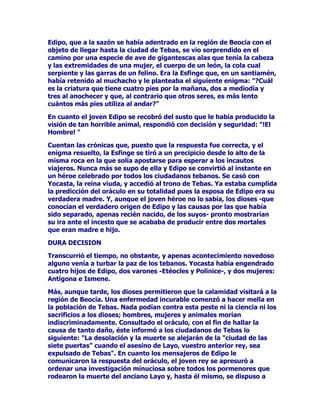 SRGtDWDQWRDSDUHFHUGHLPSURYLVRFRPRQRSUHVHQWDUVHHQRFDVLyQ
DOJXQD/RSULPHURQRVXFHGLyQXQFDORVHJXQGRFRQVHFXHQWHPHQWH
HUDODQRUPD6HWUDWDEDSRUWDQWRGHSHUSHWXDUXQHPEXVWH
ODUJDPHQWHDOLPHQWDGRSRUWRGDFODVHGHHPEDXFDGRUHVTXHDQR
GXGDUORSURGXFtDEXHQRVUHVXOWDGRVFUHPDWtVWLFRV

/DGHVFHQGHQFLDGHOGLRVGHODPHGLFLQDIXHEDVWDQWHQXPHURVDSXHVWR
TXHDOGHFLUGH+RPHURWXYRVHLVKLMRVFXDWURKHPEUDVGRVYDURQHV
/RVQRPEUHVGHODVKLMDVVHUYLUtDQGHLQVSLUDFLyQSDUDSRVWHULRUHV
HVSHFtILFRVIDEULFDGRVDHVFDODPXQGLDOSRUODLQGXVWULDIDUPDFROyJLFD
DVt(JOHQRPEUHGHODSULPHUDGHODVKLMDVYHQGUtDDVLJQLILFDUOD
TXHGDDOX]+LJLHDODTXHWUDHODVDOXG-DVRODTXHVDQD
3DQDFHDODTXHFXUDWRGR/RVGRVYDURQHV0DFDRQ3RGDOtULR
IXHURQIDPRVRVPpGLFRVGHODpSRFD'HOSULPHURVHGLFHTXHHPEDUFy
HQXQDGHODVWUHLQWDQDYHVTXHVHGLULJLHURQKDFLDHOVLWLRGH7URD
SDUDDVtDWHQGHUDORVSRVLEOHVJXHUUHURVKHULGRV,QFOXVRSHQHWUyHQ
ODFLXGDGHQXQLyQGHQXPHURVRVFRPSDxHURVRFXOWRHQHOPtWLFR
FDEDOORGHPDGHUD(VWHFDEDOORGH7URDKDEtDVLGRFRQVWUXLGRSDUD
LQWHQWDUWRPDUODFLXGDGHQVXSDQ]DOOHYDEDDUPDVJXHUUHURVTXH
IXHURQGHVFXELHUWRVYHQFLGRV(OSURSLR0DFDRQKDOODUtDODPXHUWHHQ
WDQVLQJXODUHIHPpULGHVXFXHUSRSXGRVHUUHVFDWDGRWUDVODGDGRD
*UHFLDHQGRQGHVHOHUHFRQRFHFRPRXQRGHVXVPiVSUHFODURVKpURHV

/((1'$'(/25,*(1'(/260257$/(6

/DVPiVDQFHVWUDOHVOHHQGDVDFHUFDGHFXiOVHDHORULJHQGHORVVHUHV
KXPDQRVH[SOLFDQTXHpVWRVVXUJLHURQGHODVSLHGUDVRGHORViUEROHV
1RVHVDEHPXELHQSRUTXHSHURORFLHUWRHVTXHXQGtDQHIDVWRHO
SRGHURVR=HXVVHSURSXVRGHVWUXLUDORVKXPDQRVHQYLyXQDOOXYLD
WRUUHQFLDOVREUHODWLHUUD7RGRTXHGyDQHJDGRSRUODVDJXDVH[FHSWR
ODFLPDGHOLGtOLFRPRQWH3DUQDVR$TXtDUULEDUtDGHVSXpVGHDQGDUDOD
GHULYDFRQODEDUFDTXH3URPHWHRVXSDGUHOHKDEtDDFRQVHMDGR
FRQVWUXLU'HXFDOLyQHO~QLFRKRPEUHTXHVHVDOYyGHODLUDGHOGLRV
HVWDEDDFRPSDxDGRSRUVXHVSRVDODEHOOD3LUUD$PERVHQFXDQWR
FHVyHOWHPSRUDOVDOLHURQSDUDRIUHFHUVDFULILFLRVDOUHGHO2OLPSRFRQ
HOSURSyVLWRGHDSODFDUVXLUD=HXVHVFXFKyVXVV~SOLFDVOHVSURPHWLy
TXHDFFHGHUtDDFXDOTXLHUDGHODVSHWLFLRQHVTXHDPERVOHKLFLHUDQ
'HXFDOLyQ3LUUDOHVROLFLWDURQTXHODYLGDHQODWLHUUDYROYLHVHD
UHQDFHUDVtIXHDSDUWLUGHHQWRQFHV/DIyUPXODSDUDORJUDUORVHOD
GLRHORUiFXORGH7HPLVDOFXDOKDEtDDFXGLGRODSDUHMDHQGHPDQGDGH
DXGD$OOtVHOHVGLMRTXHDUURMDUDQSLHGUDVUHFRJLGDVGHHQWUHODWLHUUD
DVtYROYHUtDQDWHQHUFRPSDxHURVFRPSDxHUDVGHFDGDSLHGUDTXH
WLUy'HXFDOLyQQDFHUtDXQKRPEUHGHFDGDSLHGUDTXHWLUy3LUUD
QDFHUtDXQDPXMHU
 