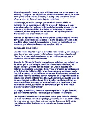 GLRVHVOHSHUGRQyKDVWDORWUDMRDO2OLPSRSDUDTXHDFWXDUDFRPRVX
DVHVRUFRQVHMHURODURTXHDQWHVDKDEtDGHUULEDGRD(URVRXSLGR
SDUDTXLWDUOHODVIOHFKDVHOFDUFDMORFXDOSXHGHH[SOLFDUODIDOWDGH
DIHFWRDPRUHQGHWHUPLQDGDVpSRFDVKLVWyULFDV

6LQHPEDUJRODPDRUYHQWDMDTXHORVGLRVHVSRVHHQVREUHORV
KXPDQRVQRHVVRODPHQWHVXHWHUQDMXYHQWXGEHOOH]DODWRWDO
DXVHQFLDHQHOORVGHFXDOTXLHUHQIHUPHGDGRGROHQFLDVLQRVXHWHUQD
SUHVWDQFLDVXLQPRUWDOLGDG/RVGLRVHVQRHQYHMHFHQQLSLHUGHQ
IDFXOWDGHVItVLFDVRHVSLULWXDOHVQLPXHUHQ+HDTXtODVJUDQGHV
GLIHUHQFLDVHQWUHHOORVORVKXPDQRV

$XQTXHHQDOJXQDRFDVLyQORVGLRVHVSRGtDQFRPHWHUDOJXQDIHFKRUtD
GHULYDGDGHODHQYLGLDRGHORVFHORVORFLHUWRHVTXHDERUUHFtDQWRGD
LQMXVWLFLDWRGDPDOGDGGHVSUHFLDEDQORLPSXURFDVWLJDEDQDORV
KXPDQRVTXHLQIULQJtDQODVQRUPDVPRUDOHVpWLFDV

(/(1$172'(/2/,032

/DDODEDQ]DGHDOJXQRVOXJDUHVFDUJDGRVGHVHGXFFLyQHPEHOHVRQR
FHVD8QDRWUDYH]UHQDFHQHQODKLVWRULDPDVQLQJXQRLJXDODUiDO
2OLPSRODJUDQPRQWDxDHQFODYDGDHQORVFRQILQHVGHPDFL]RV
FRUGLOOHUDVLQDFFHVLEOHVUHFyQGLWRV

$GHPiVGHO2OLPSRGH7HVDOLDFXDFLPDVHKDOODEDDWUHVPLOPHWURV
GHDOWXUDSRUORTXHVLHPSUHVHHQFRQWUDEDFXELHUWRGHQLHYHHO
QHYDGR2OLPSRRFXOWRSRUODVQXEHVHQ*UHFLDDFRWDGRSRU
FDGHQDVPRQWDxRVDVFRPRODGH2VVDSRUSURIXQGDVJDUJDQWDVFRPR
ODGH6HOHPYULDKDEtDWDPELpQRWURVOXJDUHVTXHVHDVRFLDEDQFRQOD
IDQWiVWLFDPRUDGDGHODVGHLGDGHVSRGHURVDV(OSULPHURGHHVWRVVLWLRV
VHKDOODEDDODYHUDGHOWHUVRODJRGH$SRORQLDHQODUHJLyQGH0LVLD(O
VHJXQGRHQKLSUHHOWHUFHURHQ(OLGHILQDOPHQWHHQFXDUWROXJDUVH
KDPHQFLRQDGRDODLGtOLFDWLHUUDGHOD$UFDGLD/DDOWXUDGHWRGRVORV
PRQWHVUHVHxDGRVHUDVXSHULRUDGRVPLOPHWURVSDUDOOHJDUDVXV
HVFDUSDGDVFUHVWDVORVGLRVHVVHUHPRQWDEDQSRUORVDLUHVKDVWD
DOFDQ]DUODVDOWXUDVGHO2OLPSR

(O2OLPSRQRREVWDQWHVHFRQVWLWXHHQODSULPHUDXWRStDYRFDEOR
TXHOLWHUDOPHQWHVLJQLILFDQRKDOXJDU 