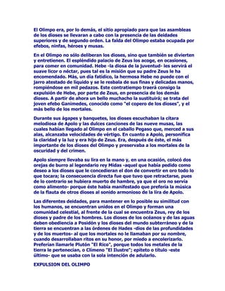 $HUIXH=HXVDO2FpDQRDOSDtVGHORVSURERVHWtRSHVSDUDDVLVWLUD
XQEDQTXHWHWRGRVORVGLRVHVOHVLJXLHURQ'HDTXtDGRFHGtDV
YROYHUiDO2OLPSRHVTXHVLHPSUHVHUHWRUQDDO2OLPSRSXHVVyOR
DOOtVHHQFXHQWUDODVHUHQLGDGGHVSXpVGHODH[FLWDFLyQODFDOPD
GHVSXpVGHODWRUPHQWD

(QHO2OLPSRVHHQFXHQWUDHOOHFKRGHOJUDQGHSRGHURVR=HXV
2LJDPRVORTXHQRVGLFHHOFDQWRU+RPHURDOUHVSHFWR0iVFXDQGROD
I~OJLGDOX]GHOVROOOHJyDORFDVRORVGLRVHVIXHURQDUHFRJHUVHDVXV
UHVSHFWLYRVSDODFLRVTXHKDEtDFRQVWUXLGR+HIHEHVWRHOLOXVWUHFRMRGH
DPERVSLHVFRQVDELDLQWHOLJHQFLD=HXV2OtPSLFRIXOPLQDGRUVH
HQFDPLQyDOOHFKRGRQGHDFRVWXPEUDEDGRUPLUFXDQGRHOGXOFHVXHxR
OHYHQFtD6XELyDFRVWyVHDVXODGRGHVFDQVy-XQRODGHiXUHR
WURQR

(O2OLPSRHVWDPELpQHOOXJDULGHDOSDUDVDERUHDUHOH[TXLVLWRPDQMDU
ODDPEURVtDHOGXOFHQpFWDUOLFRUGHOLFLRVRTXHFRQVXPLGRVSRUORV
GLRVHVKDFHQTXHpVWRVVHPDQWHQJDQHWHUQDPHQWHMyYHQHV(OSURSLR
+HIHVWRHQRFDVLRQHVVHHQFDUJDUGHOOHQDUODVFUiWHUDVRJUDQGHV
iQIRUDVVHUYLUHOGXOFHQpFWDUDODVGHPiVGHLGDGHV+HIHVWRVH
SXVRDHVFDQFLDUGXOFHQpFWDUSDUDODVRWUDVGHLGDGHVVDFiQGRORGHOD
FUiWHUDXQDULVDLQH[WLQJXLEOHVHDO]yHQWUHORVELHQDYHQWXUDGRV
GLRVHVDOYHUFRQTXpDIiQOHVVHUYtDHQHOSDODFLR
/DVMyYHQHVQLQIDVDFXGHQDO2OLPSRSDUDVXSOLFDUDOJUDQ=HXV
7DPELpQORVKXPDQRVUHFDEDQDXGDGHORVGLRVHVGHO2OLPSR
VROLFLWDQVXDXGDSXHVGHVGHDOOtVHGHFLGHODVXHUWHGHORVKRPEUHV
$VtWRGRVHKDOODVRPHWLGRDORVGLRVHVGHO2OLPSR

(O2OLPSRVHH[WLHQGHVHHQVDQFKDOOHJDKDVWDODUHJLyQGHOpWHU
SRUHQFLPDGHORVDVWURVYLVLEOHVFRQORFXDOQDGDSRGUiQDORV
HOHPHQWRVQLVXELUiOD$XURUDSDUDDQXQFLDUHOGtDDORVGLRVHVQL
H[LVWLUiIURQWHUDQLQJXQDTXHDFRWHODPDQVLyQGHODVGHLGDGHV(QHO
YHUVRGHOFDQWR,,GH/D,OtDGDSRGHPRVOHHUORVLJXLHQWH=HXV
SRGHURVtVLPRTXHDPRQWRQDVODVVRPEUtDVQXEHVYLYHVHQHOpWHU

025$'$'(',26(6

(QHO2OLPSRWLHQHQORVGLRVHVVXVSDODFLRVPDMHVWXRVRVVXV
PDQVLRQHVVXQWXRVDV'HHQWUHWRGDVODVHGLILFDFLRQHVGHVWDFDSRUVX
JUDQGLRVLGDGHOKHUPRVRSDODFLRGHOJUDQ=HXVSDGUHGHORVGLRVHV
GHORVKXPDQRV+DEtDVLGRFRQVWUXLGRSRU+HIHVWRHOGLRVGHOIXHJR
RFXSDEDXQOXJDUSULYLOHJLDGR

7DPELpQRWUDVGHLGDGHVTXHPRUDEDQHQORVSLFDFKRVFUHVWDVGHO
2OLPSRWHQtDQSDODFLRVHQWDQLGtOLFROXJDU
 