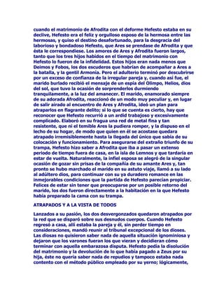 HVXQKHFKRTXHDSDUHFHPiVWDUGHFXDQGRDODLPDJHQGH
$UWHPLVDHVWDEDFRQVROLGDGDFRPRUHLQDGHORVERVTXHVFRQVXFRUWH
GHGRQFHOODVSURGLJLRVDVXDQGRVHODOOHYDDVHUGLYLQLGDGGHOVDWpOLWH
VHHVWiGHVSOD]DQGRDVXSURSLHWDULD)HEHR6HOHQHXQDWLWiQLGDGHOD
SULPHUDRODGHODPLWRORJtDSULPLJHQLDKHUPDQDGH+HOLRVODGLYLQLGDG
GHO6RO3RUFLHUWRTXHDOGHVSOD]DUD$UWHPLVDODSRVLFLyQOXQDUVX
JHPHOR$SRORWDPELpQVHGHVSOD]DKDVWDRFXSDUHOSXHVWRGH+HOLRVOR
TXHUHVXOWDSOHQDPHQWHHTXLOLEUDGRSDUDHOFRQMXQWRIUDWHUQDOGHFDUDD
ODSDUHMDLPSRUWDQFLDTXHKDQGHRFXSDUORVGRVKHUPDQRVHQHOFXDGUR
PLWROyJLFR3HURQRVHGHWLHQHDKtHOPRYLPLHQWR$UWHPLVDVLJXH
DYDQ]DQGRKDVWDTXHWDPELpQVHHQFDMDHQHOKXHFRGH+pFDWHHQHO
VLWLRTXHDQWHVSHUWHQHFtDDHVWDGLYLQLGDGGHODVRPEUDGHODOXQDRQ
ODVWUHVSHUVRQDOLGDGHVVXLGHQWLGDGVHFRPSOLFDDHVWiDQWHVXV
ILHOHVXQDGLRVDFRQWUHVURVWURVHOGH$UWHPLVVREUHODID]GHOSODQHWD
GH6HOHQHHQHOILUPDPHQWRGH+pFDWHHQODVVRPEUDVHWHUQDVGHORV
LQILHUQRV$VtSRUWUDQVODFLyQVHREWLHQHXQDGHLGDGTXHRFXSDORV
PLVPRVWUHVHVSDFLRVTXHHQVXGtDWUDVYHQFHUDURQRVRFXSDURQ
=HXV3RVHLGyQ+DGHVFRPRXQDVHJXQGDHGLFLyQGHOLPSHULRGHOD
pSRFDSDWHUQDHQHOTXHVHKXELHUDHOLPLQDGRHOWULXQYLUDWRDIDYRUGH
XQDFRQFHQWUDFLyQWRWDOGHOSRGHU/DGLRVDWHUPLQDSRUVHUXQD
SRGHURVDFULDWXUDTXHWDQIiFLOPHQWHSXHGHSURYRFDUODHQIHUPHGDG
ODPXHUWHFRPRSXHGHFXUDUDWRGDXQDQDFLyQFRQVXYROXQWDG6HYD
KDFLHQGRFDGDYH]PiVSRGHURVDSHURQRHV$UWHPLVTXLHQ
QDWXUDOPHQWH 