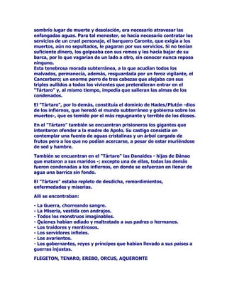 FLHORFRQODWLHUUDVLGHVXVH[WUHPRVSDUWHODOtQHDYHUWLFDOTXH
DWUDYLHVDHOLQPHQVRFRVPRV6LHVXQOXJDUGHVHDGR6LHVFHQWURGH
UHXQLRQHVIHVWLYDVGHFLVLYDVWDPELpQ6LHQILQHVHOVLWLRLGyQHR
SDUDGDUULHQGDVXHOWDDODLPDJLQDFLyQDODFUHDWLYLGDG1RSRUHOOR
LEDDFRQVWLWXLUVHHQOXJDU~QLFRGHHVWDQFLDGHPXVDVKpURHV
GHLGDGHV

3RURWUDSDUWHVLH[LVWtDXQDOtQHDGLYLVRULDHQWUHHOFLHORODWLHUUD
VLWXDGDHQODVDOWXUDVWDPELpQKDEUtDTXHWUD]DUODVIURQWHUDVGHO
PXQGRSRUDEDMR'HHVWDIRUPDVHFUHDXQFRVPRVSHUIHFWDPHQWH
HVWUXFWXUDGRHQHOTXHORVKRPEUHVGHODDQWLJHGDGFOiVLFDKDOODQOD
QHFHVDULDYDULHGDGGLYHUVLGDGGHYLGDKHFKRV

'HHVWHPRGRQDFHUiQORVOXJDUHVVXEWHUUiQHRVGHSHUGLFLyQDTXt
VHUiQGHVWHUUDGRVTXLHQHVVHKDQHQIUHQWDGRDORVGLRVHVGHO2OLPSR

(VWRVVLQLHVWURVOXJDUHVVHKDOODEDQVLWXDGRVEDMRODPDQVLyQGHORV
OODPDGRVELHQDYHQWXUDGRVSXHVKDEtDQVDOYDGRVXVDOPDVGHODV
JUDYHVSHQDVTXHOHVKXELHUDQHVSHUDGRHQHO+DGHV

/DPDQVLyQTXHDFRJtDDORVEXHQRVGHVSXpVGHVXPXHUWHVHOODPDED
/RVDPSRV(OtVHRV6XH[WHQVLyQHUDHQRUPHVXWHUUHQRHVWDED
IRUPDGRSRUYHUGHVSUDGRVSRUiUEROHVGHKRMDSHUHQQH6HFXOWLYDED
WRGDFODVHGHIUXWRVHQVXVIpUWLOHVKXHUWRVFRUUtDODVXDYHEULVDGHXQ
YLHQWRTXHpILURODSHUVRQLILFDFLyQGHOYLHQWREHQLJQRGHORHVWH
HQYLDEDFRQSURIXVLyQ6yORHOPXUPXOORGHORVDUURRVVHUHQRV
DSDFLEOHVHOFDQWRGHORVSiMDURVGHYDULDGRVFRORUHVVHHVFXFKDED
7RGRHQ/RVDPSRV(OtVHRVHUDDUPRQtDFDOPD1DGDQLQDGLH
WXUEDEDHOPHUHFLGRGHVFDQVRGHORVELHQDYHQWXUDGRV(QVXPDVH
WUDWDEDGHXQOXJDUSDUDGLVLDFRHQHOTXHQRWHQtDQVLWLRQLODYHMH]QL
ODPXHUWHQLHOGRORUQLODUXLQGDGQLHORGLRQLODHQYLGLD

%DMR/RVDPSRV(OtVHRVVHKDOODEDQODVPRUDGDVVXEWHUUiQHDVODV
WLHUUDVRVFXUDVDELVDOHVGHODQRFKHORVLQILHUQRVRHO7iUWDUR

$O7iUWDURHUDQSUHFLSLWDGDVODVGHLGDGHVTXHGHVREHGHFtDQODV
yUGHQHVORVPDQGDWRVGHOSRGHURVR=HXV6XSURIXQGLGDGHUDWDOTXH
VHJ~QH[SOLFD+HVtRGRHQVXREUD7HRJRQtDXQXQTXHGHEURQFHTXH
DUURMiUDPRVGHVGHODWLHUUDWDUGDUtDQXHYHGtDVQXHYHQRFKHVHQ
HQWUDUHQHO7iUWDUR

$WDQWHQHEURVROXJDUIXHURQDSDUDUORV7LWDQHVTXHVHHQIUHQWDURQD
=HXV'HDOOtQDGLHSRGtDHVFDSDUSXHVVHKDOODEDFHUUDGRFRQJUDQGHV
SXHUWDVGHKLHUURDFRWDGRSRUWUHVHQRUPHVPXURVGHEURQFH

$GHPiVGRVFDXGDORVRVHLQPXQGRVUtRVTXHGHVSHGtDQXQRORU
SXWUHIDFWRURGHDEDQDO7iUWDUR3DUDSRGHUOOHJDUDOOyEUHJR
 