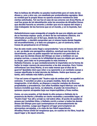 DVtXUGLyXQSODQWHQGHQWHDFRQVHJXLUVXVSUHWHQVLRQHVODVFXDOHV
QRHUDQRWUDVPiVTXHOOHYDUVHFRQVLJRORVPHMRUHVEXHHVGHOD
FDEDxDGHORVGLRVHVTXHDODVD]yQSDVWDEDQSRUDTXHOORVOXJDUHVDO
FXLGDGRGHXQJXDUGLiQH[FHSFLRQDOHOPLVPtVLPR$SROR$XQTXHpVWH
HQHVRVPRPHQWRVVHDIDQDEDHQRWURVPHQHVWHUHVFXDOLWDWLYDPHQWH
GLIHUHQWHVGHODWDUHDTXHVHOHKDEtDHQFRPHQGDGRDOJXQRV
QDUUDGRUHVGHPLWRVH[SOLFDQTXH$SRORLQWHQWDEDFRQYHQFHUDXQD
EHOODQLQIDGHORPDUDYLOORVDTXHSRGtDVHUVXFRPSDxtDGHORQRFLYR
TXHGHWRGRSXQWRUHVXOWDEDODVROHGDGODUHQXQFLDDORVSODFHUHVGHO
DPRU

/DRFDVLyQIXHDSURYHFKDGDSRU+HUPHV0HUFXULRSXHVQRHQYDQR
WHQtDIDPDGHVDJD]FDVLHQXQDEULUFHUUDUGHRMRVVHSDUy
FLQFXHQWDGHORVPHMRUHVHMHPSODUHVGHEXHHVFRQORTXHODPDQDGD
TXHGyVHQVLEOHPHQWHPHUPDGDORVDUUHySRUYHULFXHWRVFDPLQRV
DSHQDVWUDQVLWDGRVVLQPiVDXGDTXHVXHVSDELODGRWDOHQWRVR
LQJHQLR

3$72(175($%$//(526

/DRVFXULGDGGHODQRFKHSURWHJtDODDWUHYLGDDFFLyQGH
+HUPHV0HUFXULRTXHQRREVWDQWHKDEtDSUHYLVWRVXKXUWRFRQWRGR
GHWDOOH3DUDTXHVXVSRVLEOHVVHJXLGRUHVQRSXGLHUDQHQFRQWUDUOHVH
HQWUHWHQtDHQERUUDUWRGRYHVWLJLRGHVXKD]DxDDVtREOLJDEDDODV
UHVHVDFDPLQDUGHXQH[WUDxRPRGRKDFLHQGRTXHODVSH]XxDVGH
GHODQWHPDUFKHQKDFLDDWUiVODVGHDWUiVKDFLDDGHODQWHDQGDQGRpO
PLVPRDOFRQGXFLUODVGHHVSDOGDV

7DPELpQXUGLyRWURVPpWRGRVTXHELHQSXGLHUDQFODVLILFDUVHGH
VRILVWLFDGRV(QWUHHOORVHVWiHOGHDWDUUDPDVDUUDQFDGDVGHIURQGRVRV
iUEROHVDORVUDERVGHORVDQLPDOHVSDUDTXHDODUUDVWUDUODVSRUHO
VXHORVHERUUDUDQODVPDUFDVGHVXVSH]XxDV

RPRDHOGtDFRPHQ]DUDDFODUHDUHOLQVLJQHODGUyQHVFRQGHDORV
DQLPDOHVHQXQDFXHYDUHJUHVDYHOR]PHQWHDVXFULED
3HUR$SRORTXHSRVHtDHODUWHGHODDGLYLQDFLyQVXSRHQVHJXLGDTXLHQ
KDEtDVLGRHOODGUyQGHOJDQDGRGHORVGLRVHV$XQTXH+HUPHVQHJyXQD
RWUDYH]VXDXWRUtDODSHULFLDGH$SRORDOLQWHUURJDUOHSXVRHQFODUROD
YHUGDGGHORVKHFKRVRQJUDQGLVLPXORYLpQGRVHGHVFXELHUWR
+HUPHVFRPHQ]yDWRFDUXQLQVWUXPHQWRGHVXLQYHQFLyQTXHpOPLVPR
KDEtDIDEULFDGRFXRPHORGLRVRVRQLGRDWUDMRODDWHQFLyQGH$SROR
9LHQGR+HUPHVHOLQWHUpVFRQTXHDTXpOHVFXFKDEDVHORUHJDOyDO
SXQWRVHKLFLHURQDPLJRV$SROROHGLRDFDPELRVXFDDGRGHRUR
GHVGHHQWRQFHVQXQFDPiVVHSHUMXGLFDURQHQORVXFHVLYRpVWHVHUtD
HOGLRVGHODP~VLFDPLHQWUDVTXHVXDPLJR+HUPHVGHWHQWDUtDOD
 