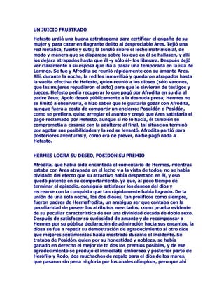 $FDHFLyVLQHPEDUJRTXHXQRGHORVTXHLEDQHQHOGHVGLFKDGRJUXSR
GHQRPEUH(XUtORFRQRKDEtDHQWUDGRHQHOSDODFLRGHLUFHSRUWHPRU
DORVOHRQHVORERVSHUURVDPDHVWUDGRVTXHDOOtVHKDOODEDQRLJDPRV
HOUHODWRSRUERFDGHOSURSLR2GLVHR

(XUtORFRYROYLyVLQGLODFLyQDOOLJHURQHJUREDMHOSDUDHQWHUDUQRVGH
ODDFLDJDVXHUWHTXHOHVKDEtDFDtGRDORVFRPSDxHURV0iVQROHHUD
SRVLEOHDUWLFXODUXQDVRODSDODEUDQRREVWDQWHVXGHVHRSRUWHQHUHO
FRUD]yQVXPLGRHQJUDYHGRORUORVRMRVVHOHOOHQDURQGHOiJULPDVVX
iQLPR~QLFDPHQWHSHQVDEDHQVROOR]DU7RGRVOHFRQWHPSOiEDPRVFRQ
DVRPEUROHKDFtDPRVSUHJXQWDVKDVWDTXHSRUILQQRVFRQWyOD
SHUGLGDGHORVGHPiVFRPSDxHURV

'HVSXpVGHUHIOH[LRQDUGXUDQWHXQRVLQVWDQWHVXQDYH]TXHKXER
HVFXFKDGRFRQJUDQSHUSOHMLGDGDWHQFLyQHOUHODWRGHOFRPSDxHUR
KXLGR2GLVHRGHFLGHLQWHUQDUVHSRUHOIURQGRVRYDOOHDODEXVFDGHO
SDODFLRGHLUFH6XLQWHQFLyQHVUHVFDWDUDORVFRPSDxHURVREOLJDUD
ODKHFKLFHUDDGHVKDFHUHOPDOHILFLRTXHVREUHHOORVSHVD

81$+(5026$3/$17$'()/25(6%/$1$6

(VHQWRQFHVFXDQGRVHHQFXHQWUDFRQ+HUPHV0HUFXULRTXLHQ
SUHFLVDPHQWHVHKDOODHQDTXHOOXJDUSDUDDXGDUDOKpURH(QVHJXLGD
HOGLRVVHGLULJHDOPRUWDOFRQVDELDVSDODEUDV$KLQIHOL]$GyQGH
YDVSRUHVWRVDOWR]DQRVVRORVLQFRQRFHUODFRPDUFD7XVDPLJRVKDQ
VLGRHQFHUUDGRVHQHOSDODFLRGHLUFHFRPRSXHUFRVVHKDOODQHQ
SRFLOJDVVyOLGDPHQWHODEUDGDV9LHQHVTXL]iDOLEHUWDUORV3XHVQR
FUHRTXHYXHOYDVDQWHVWHTXHGDUiVGRQGHHVWiQHOORV3HURRTXLHUR
SUHVHUYDUWHGHWRGRPDOTXLHURVDOYDUWHWRPDHVWHH[FHOHQWHUHPHGLR
TXHDSDUWDUiGHWXFDEH]DHOGtDFUXHOYHDODPRUDGDGHLUFHFXRV
PDORVLQWHQWRVKHGHUHIHULUWHtQWHJUDPHQWH7HSUHSDUDUiXQDPL[WXUD
WHHFKDUiGURJDVHQHOPDQMDUPiVFRQWRGRHVRQRSRGUi
HQFDQWDUWHSRUTXHORLPSHGLUiHOH[FHOHQWHUHPHGLRTXHYDVDUHFLELU

(OSURSLR2GLVHRQRVH[SOLFDGHTXHUHPHGLRVHWUDWDEDXDQGRDVt
KXERGLFKRHOGLRV+HUPHVPHGLRHOUHPHGLRDUUDQFDQGRGHODWLHUUD
XQDSODQWDFXDQDWXUDOH]DPHHQVHxy7HQtDQHJUDODUDt]HUDEODQFD
FRPRODOHFKHVXIORUOODPiQGRODPROORVGLRVHVHVPXGLItFLOGH
DUUDQFDUSDUDXQPRUWDOSHURODVGHLGDGHVORSXHGHQWRGR

2',6(2,5(

/DDXGDHQYLDGDSRUORVGLRVHVGHO2OLPSRDXQPRUWDOFRPR2GLVHR
KL]RTXHpVWHSXGLHUDFRQRFHUWRGRVORVDUGLGHVGHODKHFKLFHUDLUFH
JUDFLDVDTXHVLJXLyDOSLHGHODOHWUDORVFRQVHMRVGH+HUPHVORJUy
 