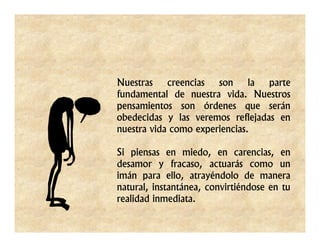 Nuestras    creencias  son     la parte
fundamental de nuestra vida. Nuestros
pensamientos son órdenes que serán
obedecidas y las veremos reflejadas en
nuestra vida como experiencias.

Si piensas en miedo, en carencias, en
desamor y fracaso, actuarás como un
imán para ello, atrayéndolo de manera
natural, instantánea, convirtiéndose en tu
realidad inmediata.
 