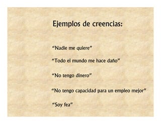 Ejemplos de creencias:


“Nadie me quiere”

“Todo el mundo me hace daño”


“No tengo dinero”


“No tengo capacidad para un empleo mejor”

“Soy fea”
 