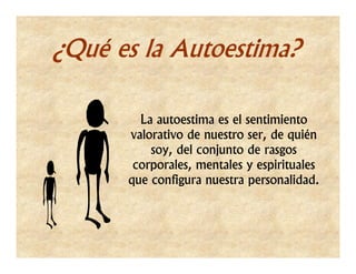 ¿Qué es la Autoestima?

        La autoestima es el sentimiento
      valorativo de nuestro ser, de quién
          soy, del conjunto de rasgos
       corporales, mentales y espirituales
      que configura nuestra personalidad.
 