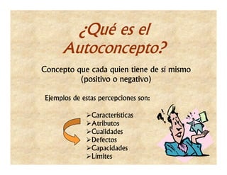 ¿Qué es el
     Autoconcepto?
Concepto que cada quien tiene de sí mismo
          (positivo o negativo)

Ejemplos de estas percepciones son:

               Características
               Atributos
               Cualidades
               Defectos
               Capacidades
               Límites
 