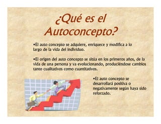 ¿Qué es el
     Autoconcepto?
•El auto concepto se adquiere, enriquece y modifica a lo
largo de la vida del individuo.

•El origen del auto concepto se sitúa en los primeros años, de la
vida de una persona y va evolucionando, produciéndose cambios
tanto cualitativos como cuantitativos.

                                  •El auto concepto se
                                  desarrollará positiva o
                                  negativamente según haya sido
                                  reforzado.
 