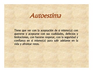 Autoestima

Tiene que ver con la aceptación de sí mismo(a) con
quererse y aceptarse con sus cualidades, defectos y
limitaciones, con hacerse respetar, con la seguridad y
confianza en sí mismo(a) para salir adelante en la
vida y afrontar retos.
 