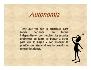 Autonomía

Tiene que ver con la capacidad para
tomar      decisiones    en      forma
independiente, con resolver los propios
problemas en lugar de buscar a otros
para que lo hagan y con manejar la
presión que ejerce el medio cuando se
toman decisiones.
 