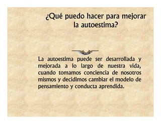 ¿Qué puedo hacer para mejorar
         la autoestima?



La autoestima puede ser desarrollada y
mejorada a lo largo de nuestra vida,
cuando tomamos conciencia de nosotros
mismos y decidimos cambiar el modelo de
pensamiento y conducta aprendida.
 