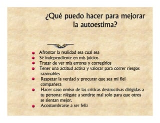 ¿Qué puedo hacer para mejorar
          la autoestima?


Afrontar la realidad sea cual sea
Sé independiente en mis juicios
Tratar de ver mis errores y corregirlos
Tener una actitud activa y valorar para correr riesgos
razonables
 Respetar la verdad y procurar que sea mi fiel
compañera
 Hacer caso omiso de las críticas destructivas dirigidas a
tu persona: niégate a sentirte mal solo para que otros
se sientan mejor.
Acostumbrarse a ser feliz
 