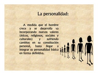 La personalidad:

   A medida que el hombre
crece y se desarrolla va
incorporando nuevos valores
(éticos, religiosos, sociales y
culturales)     y     sufriendo
cambios en su constitución
personal, hasta llegar a
integrar su personalidad básica
en forma definitiva.
 