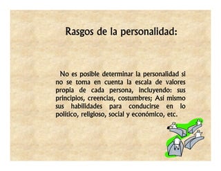 Rasgos de la personalidad:



  No es posible determinar la personalidad si
no se toma en cuenta la escala de valores
propia de cada persona, incluyendo: sus
principios, creencias, costumbres; Así mismo
sus habilidades para conducirse en lo
político, religioso, social y económico, etc.
 