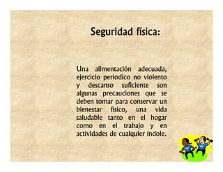 Seguridad física:


Una alimentación adecuada,
ejercicio periodico no violento
y descanso suficiente son
algunas precauciones que se
deben tomar para conservar un
bienestar físico, una vida
saludable tanto en el hogar
como en el trabajo y en
actividades de cualquier índole.
 