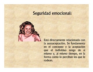 Seguridad emocional:




     Está directamente relacionada con
     la autoaceptación. Se fundamenta
     en el concepto y la aceptación
     que el individuo tenga de sí
     mismo y, al mismo tiempo, en la
     forma como lo perciban los que le
     rodean.
 
