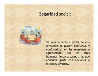 Seguridad social:




   Se experiementa a través de una
   sensación de placer, confianza, y
   conformidad en las reuniones o
   agrupaciones que los seres
   humanos llevan a cabo, a las que
   concurre gente con aficiones o
   intereses diversos.
 