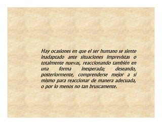 Hay ocasiones en que el ser humano se siente
inadaptado ante situaciones imprevistas o
totalmente nuevas, reaccionando también en
una      forma    inesperada;    deseando,
posteriormente, comprenderse mejor a sí
mismo para reaccionar de manera adecuada,
o por lo menos no tan bruscamente.
 
