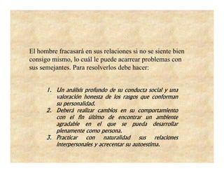 El hombre fracasará en sus relaciones si no se siente bien
consigo mismo, lo cuál le puede acarrear problemas con
sus semejantes. Para resolverlos debe hacer:


      1. Un análisis profundo de su conducta social y una
         valoración honesta de los rasgos que conforman
         su personalidad.
      2. Deberá realizar cambios en su comportamiento
         con el fin último de encontrar un ambiente
         agradable en el que se pueda desarrollar
         plenamente como persona.
      3. Practicar con naturalidad sus relaciones
         interpersonales y acrecentar su autoestima.
 