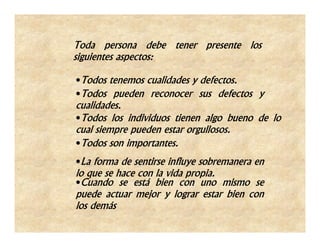Toda persona debe tener presente los
siguientes aspectos:

•Todos tenemos cualidades y defectos.
•Todos pueden reconocer sus defectos y
cualidades.
•Todos los individuos tienen algo bueno de lo
cual siempre pueden estar orgullosos.
•Todos son importantes.
•La forma de sentirse influye sobremanera en
lo que se hace con la vida propia.
•Cuando se está bien con uno mismo se
puede actuar mejor y lograr estar bien con
los demás
 