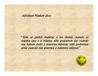 Abraham Maslow dice:




“Sólo se podrá respetar a los demás cuando se
respeta uno a sí mismo; sólo podremos dar cuándo
nos hemos dado a nosotros mismos; sólo podremos
amar cuando nos amemos a nosotros mismos”
 