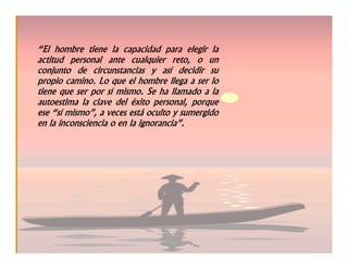 “El hombre tiene la capacidad para elegir la
actitud personal ante cualquier reto, o un
conjunto de circunstancias y así decidir su
propio camino. Lo que el hombre llega a ser lo
tiene que ser por sí mismo. Se ha llamado a la
autoestima la clave del éxito personal, porque
ese “sí mismo”, a veces está oculto y sumergido
en la inconsciencia o en la ignorancia”.
 