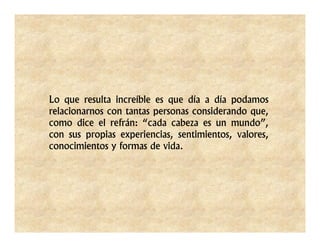 Lo que resulta increíble es que día a día podamos
relacionarnos con tantas personas considerando que,
como dice el refrán: “cada cabeza es un mundo”,
con sus propias experiencias, sentimientos, valores,
conocimientos y formas de vida.
 