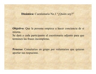 Dinámica: Cuestionario No.1 “¿Quién soy?”



Objetivo: Que la persona empiece a hacer conciencia de sí
misma.
Se dará a cada participante el cuestionario adjunto para que
terminen las frases incompletas.


Proceso: Cometarios en grupo por voluntarios que quieran
aportar sus respuestas.
 