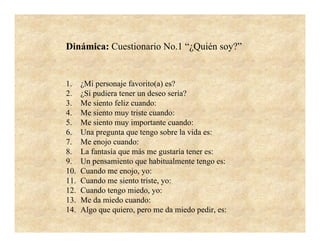 Dinámica: Cuestionario No.1 “¿Quién soy?”


1.    ¿Mi personaje favorito(a) es?
2.    ¿Si pudiera tener un deseo sería?
3.    Me siento feliz cuando:
4.    Me siento muy triste cuando:
5.    Me siento muy importante cuando:
6.    Una pregunta que tengo sobre la vida es:
7.    Me enojo cuando:
8.    La fantasía que más me gustaría tener es:
9.    Un pensamiento que habitualmente tengo es:
10.   Cuando me enojo, yo:
11.   Cuando me siento triste, yo:
12.   Cuando tengo miedo, yo:
13.   Me da miedo cuando:
14.   Algo que quiero, pero me da miedo pedir, es:
 