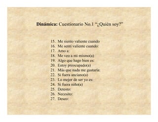 Dinámica: Cuestionario No.1 “¿Quién soy?”


      15.   Me siento valiente cuando
      16.   Me sentí valiente cuando:
      17.   Amo a:
      18.   Me veo a mi mismo(a)
      19.   Algo que hago bien es:
      20.   Estoy preocupado(a)
      21.   Más que nada me gustaría:
      22.   Si fuera anciano(a)
      23.   Lo mejor de ser yo es:
      24.   Si fuera niño(a)
      25.   Detesto:
      26.   Necesito:
      27.   Deseo:
 
