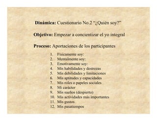 Dinámica: Cuestionario No.2 “¿Quién soy?”

Objetivo: Empezar a concientizar el yo integral

Proceso: Aportaciones de los participantes
        1.    Físicamente soy:
        2.    Mentalmente soy:
        3.    Emotivamente soy:
        4.    Mis habilidades y destrezas
        5.    Mis debilidades y limitaciones
        6.    Mis aptitudes y capacidades
        7.    Mis roles o papeles sociales
        8.    Mi carácter
        9.    Mis sueños (despierto)
        10.   Mis actividades más importantes
        11.   Mis gustos
        12.   Mis pasatiempos
 