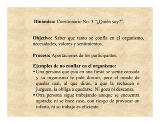 Dinámica: Cuestionario No. 3 “¿Quién soy?”.


Objetivo: Saber que tanto se confía en el organismo,
necesidades, valores y sentimientos.

Proceso: Aportaciones de los participantes.

Ejemplos de no confiar en el organismo:
 Una persona que esta en una fiesta se siente cansada
 y su organismo le pide dormir, pero el miedo de
 quedar mal, al que dirán, a que la rechacen o
 juzguen, la obliga a quedarse. Ni goza ni descansa.
 Otra persona sigue trabajando aunque se encuentra
 agotada; ni se hace caso, con riesgo de provocar un
 infarto, ni su trabajo es eficiente.
 